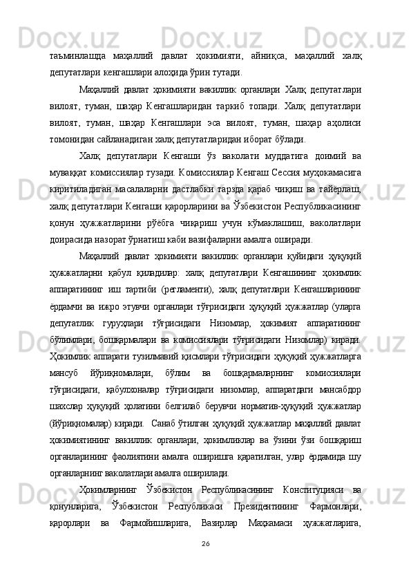 таъминлашда   маҳаллий   давлат   ҳокимияти,   айни қ са,   маҳаллий   халқ
депутатлари кенгашлари ало ҳ ида ўрин тутади. 
Маҳаллий   давлат   ҳокимияти   вакиллик   органлари   Халқ   депутатлари
вилоят,   туман,   шаҳар   Кенгашларидан   таркиб   топади.   Халқ   депутатлари
вилоят,   туман,   шаҳар   Кенгашлари   эса   вилоят,   туман,   шаҳар   аҳолиси
томонидан сайланадиган халқ депутатларидан иборат бўлади.
Халқ   депутатлари   Кенгаши   ўз   ваколати   муддатига   доимий   ва
муваққат комиссиялар тузади. Комиссиялар Кенгаш Сессия муҳокамасига
киритиладиган   масалаларни   дастлабки   тарзда   қараб   чиқиш   ва   тайёрлаш,
халқ депутатлари Кенгаши қарорларини ва Ўзбекистон Республикасининг
қонун   ҳужжатларини   рўёбга   чиқариш   учун   кўмаклашиш,   ваколатлари
доирасида назорат ўрнатиш каби вазифаларни амалга оширади.
Маҳаллий   давлат   ҳокимияти   вакиллик   органлари   қуйидаги   ҳуқуқий
ҳужжатларни   қабул   қиладилар:   халқ   депутатлари   Кенгашининг   ҳокимлик
аппаратининг   иш   тартиби   (регламенти),   халқ   депутатлари   Кенгашларининг
ёрдамчи   ва   ижро   этувчи   органлари   тўғрисидаги   ҳуқуқий   ҳужжатлар   (уларга
депутатлик   гуруҳлари   тўғрисидаги   Низомлар,   ҳокимият   аппаратининг
бўлимлари,   бошқармалари   ва   комиссиялари   тўғрисидаги   Низомлар)   киради.
Ҳокимлик  аппарати   тузилмавий  қисмлари  тўғрисидаги  ҳуқуқий  ҳужжатларга
мансуб   йўриқномалари,   бўлим   ва   бошқармаларнинг   комиссиялари
тўғрисидаги,   қабулхоналар   тўғрисидаги   низомлар,   аппаратдаги   мансабдор
шахслар   ҳуқуқий   ҳолатини   белгилаб   берувчи   норматив-ҳуқуқий   ҳужжатлар
(йўриқномалар) киради.   Санаб ўтилган ҳуқуқий ҳужжатлар маҳаллий давлат
ҳокимиятининг   вакиллик   органлари,   ҳокимликлар   ва   ўзини   ўзи   бошқариш
органларининг   фаолиятини   амалга   оширишга   қаратилган,   улар   ёрдамида   шу
органларнинг ваколатлари амалга оширилади.
Ҳокимларнинг   Ўзбекистон   Республикасининг   Конституцияси   ва
қонунларига,   Ўзбекистон   Республикаси   Президентининг   Фармонлари,
қарорлари   ва   Фармойишларига,   Вазирлар   Маҳкамаси   ҳужжатларига,
26 