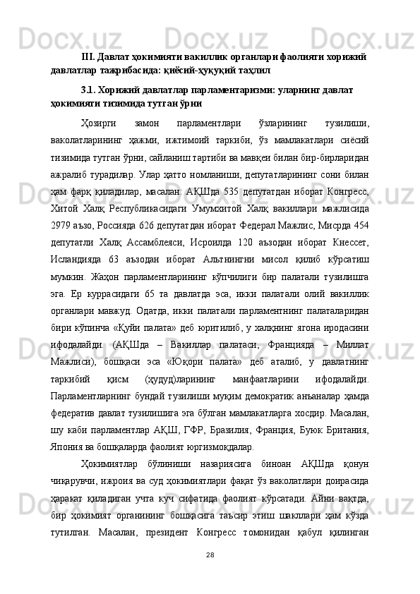 III. Давлат ҳокимияти вакиллик органлари фаолияти хорижий 
давлатлар тажрибасида: қиёсий-ҳуқуқий таҳлил
3.1. Хорижий давлатлар парламентаризми: уларнинг давлат 
ҳокимияти тизимида тутган ўрни 
Ҳозирги   замон   парламентлари   ўзларининг   тузилиши,
ваколатларининг   ҳажми,   ижтимоий   таркиби,   ўз   мамлакатлари   сиёсий
тизимида тутган ўрни, сайланиш тартиби ва мавқеи билан бир-бирларидан
ажралиб турадилар. Улар ҳатто  номланиши, депутатларининг  сони билан
ҳам   фарқ   қиладилар,   масалан:   АҚШда   535   депутатдан   иборат   Конгресс,
Хитой   Халқ   Республикасидаги   Умумхитой   Халқ   вакиллари   мажлисида
2979 аъзо, Россияда 626 депутатдан иборат Федерал Мажлис, Мисрда 454
депутатли   Халқ   Ассамблеяси,   Исроилда   120   аъзодан   иборат   Кнессет,
Исландияда   63   аъзодан   иборат   Альтнингни   мисол   қилиб   кўрсатиш
мумкин.   Жаҳон   парламентларининг   кўпчилиги   бир   палатали   тузилишга
эга.   Ер   куррасидаги   65   та   давлатда   эса,   икки   палатали   олий   вакиллик
органлари   мавжуд.   Одатда,   икки   палатали   парламентнинг   палаталаридан
бири  кўпинча  «Қуйи  палата»   деб   юритилиб,  у  халқнинг  ягона  иродасини
ифодалайди.   (АҚШда   –   Вакиллар   палатаси,   Францияда   –   Миллат
Мажлиси),   бошқаси   эса   «Юқори   палата»   деб   аталиб,   у   давлатнинг
таркибий   қисм   (ҳудуд)ларининг   манфаатларини   ифодалайди.
Парламентларнинг   бундай   тузилиши   муқим   демократик   анъаналар   ҳамда
федератив давлат тузилишига эга бўлган мамлакатларга хосдир. Масалан,
шу   каби   парламентлар   АҚШ,   ГФР,   Бразилия,   Франция,   Буюк   Британия,
Япония ва бошқаларда фаолият юргизмоқдалар.  
Ҳокимиятлар   бўлиниши   назариясига   биноан   АҚШда   қонун
чиқарувчи,  ижроия  ва суд ҳокимиятлари фақат  ўз ваколатлари доирасида
ҳаракат   қиладиган   учта   куч   сифатида   фаолият   кўрсатади.   Айни   вақтда,
бир   ҳокимият   органининг   бошқасига   таъсир   этиш   шакллари   ҳам   кўзда
тутилган.   Масалан,   прeзидeнт   Конгрeсс   томонидан   қабул   қилинган
28 