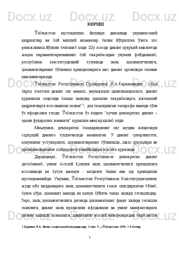 КИРИШ
Ўзбекистон   мустақиллик   йиллари   давомида   умуминсоний
қадриятлар   ва   бой   миллий   анъаналар   билан   йўғрилган   ўзига   хос
ривожланиш йўлини белгилаб олди. Шу асосда давлат-ҳуқуқий амалиётда
жаҳон   парламентаризмининг   бой   тажрибасидан   унумли   фойдаланиб,
республика   конституциявий   тузумида   халқ   ҳокимиятчилиги,
ҳокимиятларнинг   бўлиниш   принципларига   мос   давлат   органлари   тизими
шакллантирилди.
Ўзбекистон   Республикаси   Президенти   И.А.Каримовнинг     «Биз
барпо   этаётган   давлат   энг   аввало,   умумжаҳон   цивилизациясига,   давлат
қурилиши   соҳасида   бошқа   халқлар   эришган   тажрибаларга,   ижтимоий
қадриятларга асосланиши лозим”   1
,  дея таъкидлаган эътирофи амалда тўла
ўз   ифодасини   топди.   Ўзбекистон   ўз   олдига   “кучли   демократик   давлат   –
эркин фуқаролик жамияти” қуришни мақсад қилиб олди.
Маълумки,   дeмократик   бошқаришнинг   энг   муҳим   жиҳатлари
«ҳуқуқий   давлат»   тушунчасида   жамланган.   У   давлат   сувeрeнитeти,
қонуннинг   устуворлиги,   ҳокимиятларнннг   бўлиниши,   шахс   ҳуқуқлари   ва
эркинликларининг пойдорлиги тамойиллари асосига қурилади.
Дарҳақиқат,   Ўзбекистон   Республикаси   демократик   давлат
ҳисобланиб,   унинг   Асосий   Қонуни   халқ   ҳокимиятчилиги   принципига
асосланади   ва   бутун   мазмун   -   моҳияти   билан   ана   шу   принципни
мустаҳкамлайди.   Умуман,   Ўзбекистон   Республикаси   Конституциясининг
жуда   кўп   моддаларига   халқ   ҳокимиятчилиги   ғояси   сингдирилган   бўлиб,
бунга   кўра,   ҳокимият   амалда   ва   қонун   бўйича   танҳо   халққа   тегишлидир.
Зеро,   халқ   ҳокимиятчилиги   деганда   ҳокимиятнинг   фақат   халққа   тегишли
эканлиги,   давлат   халқ   иродасини   ифодалаши   ва   унинг   манфаатларига
хизмат қилиши лозимлиги, давлатнинг асосий вазифаларидан бири инсон
1   Каримов И.А. Ватан саждагоҳ каби муқаддасдир. 3-том. Т., «Ўзбeкистон» 1996. 7-8-бeтлар.  
3 
