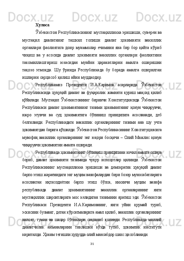Хулоса
Ўзбекистон Республикасининг мустақилликка эришиши, суверен ва
мустақил   давлатнинг   ташкил   топиши   давлат   ҳокимияти   вакиллик
органлари фаолиятига доир муаммолар ечимини яна бир бор қайта кўриб
чиқиш   ва   у   асосида   давлат   ҳокимияти   вакиллик   органлари   фаолиятини
такомиллаштириш   юзасидан   муайян   ҳаракатларни   амалга   оширишни
тақозо   этмоқда.   Шу   ўринда   Республикада   бу   борада   амалга   оширилган
ишларни сарҳисоб қилиш айни муддаодир.  
Республикамиз   Президенти   И.А.Каримов   асарларида   Ўзбекистон
Республикасида   ҳуқуқий   давлат   ва   фуқаролик   жамияти   қуриш   мақсад   қилиб
қўйилади.   Мустақил   Ўзбекистоннинг   биринчи   Конституциясида   Ўзбекистон
Республикаси давлат ҳокимиятининг тизими ҳокимиятнинг қонун чиқарувчи,
ижро   этувчи   ва   суд   ҳокимиятига   бўлиниш   принципига   асосланади,   деб
белгиланди.   Республикадаги   вакиллик   органларининг   тизими   ана   шу   учта
ҳокимиятдан бирига қўшилди. Ўзбекистон Республикасининг Конституциясига
мувофиқ вакиллик органларининг энг юқори босқичи – Олий Мажлис қонун
чиқарувчи ҳокимиятни амалга оширади.
Республикада ҳокимиятнинг бўлиниш принципини изчил амалга ошира
бориб,   давлат   ҳокимияти   тизимида   чуқур   ислоҳотлар   қилинди.   Ўзбекистон
Республикасининг   мустақилликка   эришиши   ва   демократик   ҳуқуқий   давлат
барпо этиш жараёнидаги энг муҳим вазифалардан бири бозор муносабатларига
асосланган   иқтисодиётни   барпо   этиш   бўлса,   иккинчи   муҳим   вазифа
республикада   давлат   ҳокимиятининг   вакиллик   органларининг   янги
мустақиллик шароитларига мос келадиган тизимини яратиш эди. Ўзбекистон
Республикаси   Президенти   И.А.Каримовнинг,   янги   уйни   қурмай   туриб,
эскисини бузманг, деган кўрсатмаларига амал қилиб, вакиллик органларининг
вилоят,   туман   ва   шаҳар   бўғинлари   сақланиб   қолинди.   Республикада   миллий
давлатчилик   анъаналарини   тиклашни   кўзда   тутиб,   ҳокимлик   институти
киритилди. Ҳоким тегишли ҳудудда олий мансабдор шахс ҳисобланади.
31 