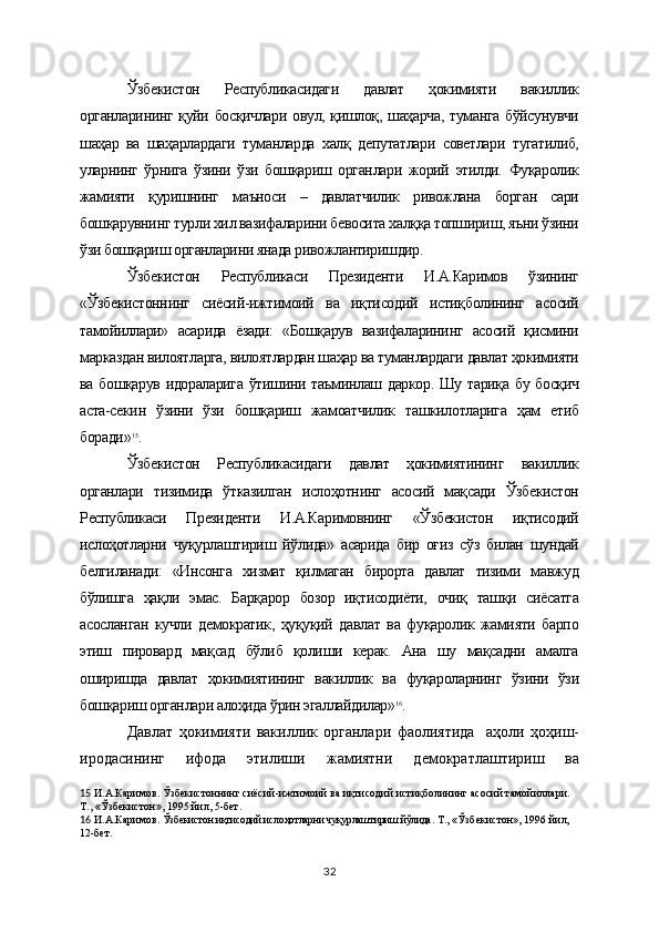 Ўзбекистон   Республикасидаги   давлат   ҳокимияти   вакиллик
органларининг қуйи босқичлари овул, қишлоқ, шаҳарча,  туманга бўйсунувчи
шаҳар   ва   шаҳарлардаги   туманларда   халқ   депутатлари   советлари   тугатилиб,
уларнинг   ўрнига   ўзини   ўзи   бошқариш   органлари   жорий   этилди.   Фуқаролик
жамияти   қуришнинг   маъноси   –   давлатчилик   ривожлана   борган   сари
бошқарувнинг турли хил вазифаларини бевосита халққа топшириш, яъни ўзини
ўзи бошқариш органларини янада ривожлантиришдир.
Ўзбекистон   Республикаси   Президенти   И.А.Каримов   ўзининг
«Ўзбекистоннинг   сиёсий-ижтимоий   ва   иқтисодий   истиқболининг   асосий
тамойиллари»   асарида   ёзади:   «Бошқарув   вазифаларининг   асосий   қисмини
марказдан вилоятларга, вилоятлардан шаҳар ва туманлардаги давлат ҳокимияти
ва бошқарув идораларига ўтишини таъминлаш даркор. Шу тариқа бу босқич
аста-секин   ўзини   ўзи   бошқариш   жамоатчилик   ташкилотларига   ҳам   етиб
боради» 15
.
Ўзбекистон   Республикасидаги   давлат   ҳокимиятининг   вакиллик
органлари   тизимида   ўтказилган   ислоҳотнинг   асосий   мақсади   Ўзбекистон
Республикаси   Президенти   И.А.Каримовнинг   «Ўзбекистон   иқтисодий
ислоҳотларни   чуқурлаштириш   йўлида»   асарида   бир   оғиз   сўз   билан   шундай
белгиланади:   «Инсонга   хизмат   қилмаган   бирорта   давлат   тизими   мавжуд
бўлишга   ҳақли   эмас.   Барқарор   бозор   иқтисодиёти,   очиқ   ташқи   сиёсатга
асосланган   кучли   демократик,   ҳуқуқий   давлат   ва   фуқаролик   жамияти   барпо
этиш   пировард   мақсад   бўлиб   қолиши   керак.   Ана   шу   мақсадни   амалга
оширишда   давлат   ҳокимиятининг   вакиллик   ва   фуқароларнинг   ўзини   ўзи
бошқариш органлари алоҳида ўрин эгаллайдилар» 16
.
Давлат   ҳокимияти   вакиллик   органлари   фаолиятида     аҳоли   ҳоҳиш-
иродасининг   ифода   этилиши   ж амиятни   демократлаштириш   ва
15   И.А.Каримов. Ўзбекистоннинг сиёсий-ижтимоий ва иқтисодий истиқболининг асосий тамойиллари. 
Т., «Ўзбекистон», 1995 йил, 5-бет.
16   И.А.Каримов.  Ўзбекистон иқтисодий ислоҳотларни чуқурлаштириш йўлида . Т., «Ўзбекистон», 1996 йил, 
12-бет.    
32 