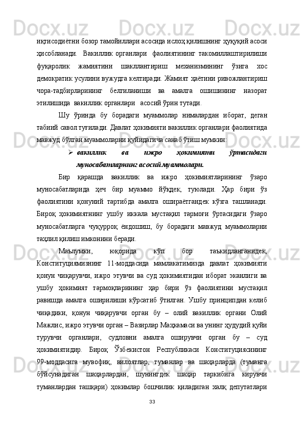 иқтисодиётни бозор тамойиллари асосида ислоҳ қилишнинг ҳуқуқий асоси
ҳисобланади.     Вакиллик   органлари     фаолиятининг   такомиллаштирилиши
фуқаролик   жамиятини   шакллантириш   механизмининг   ўзига   хос
демократик усулини вужудга келтиради. Жамият ҳаётини ривожлантириш
чора-тадбирларининг   белгиланиши   ва   амалга   ошишининг   назорат
этилишида  вакиллик органлари   асосий ўрин тутади.  
Шу   ўринда   бу   борадаги   муаммолар   нималардан   иборат,   деган
табиий савол туғилади. Давлат ҳокимияти вакиллик органлари фаолиятида
мавжуд бўлган муаммоларни қуйидагича санаб ўтиш мумкин:
 вакиллик   ва   ижро   ҳокимияти   ўртасидаги
муносабатларнинг асосий муаммолари.  
Бир   қарашда   вакиллик   ва   ижро   ҳокимиятларининг   ўзаро
муносабатларида   ҳеч   бир   муаммо   йўқдек,   туюлади.   Ҳар   бири   ўз
фаолиятини   қонуний   тартибда   амалга   ошираётгандек   кўзга   ташланади.
Бироқ   ҳокимиятнинг   ушбу   иккала   мустақил   тармоғи   ўртасидаги   ўзаро
муносабатларга   чуқурроқ   ёндошиш,   бу   борадаги   мавжуд   муаммоларни
таҳлил қилиш имконини беради. 
Маълумки,   юқорида   кўп   бор   таъкидланганидек,
Конституциямизнинг   11-моддасида   мамлакатимизда   давлат   ҳокимияти
қонун   чиқарувчи,   ижро   этувчи   ва   суд   ҳокимиятидан   иборат   эканлиги   ва
ушбу   ҳокимият   тармоқларининг   ҳар   бири   ўз   фаолиятини   мустақил
равишда   амалга   оширилиши   кўрсатиб   ўтилган.   Ушбу   принципдан   келиб
чиқадики,   қонун   чиқарувчи   орган   бу   –   олий   вакиллик   органи   Олий
Мажлис, ижро этувчи орган – Вазирлар Маҳкамаси ва унинг ҳудудий қуйи
турувчи   органлари,   судловни   амалга   оширувчи   орган   бу   –   суд
ҳокимиятидир.   Бироқ   Ўзбекистон   Республикаси   Конституциясининг
99-моддасига   мувофиқ,   вилоятлар,   туманлар   ва   шаҳарларда   (туманга
бўйсунадиган   шаҳарлардан,   шунингдек   шаҳар   таркибига   кирувчи
туманлардан   ташқари)   ҳокимлар   бошчилик   қиладиган   халқ   депутатлари
33 