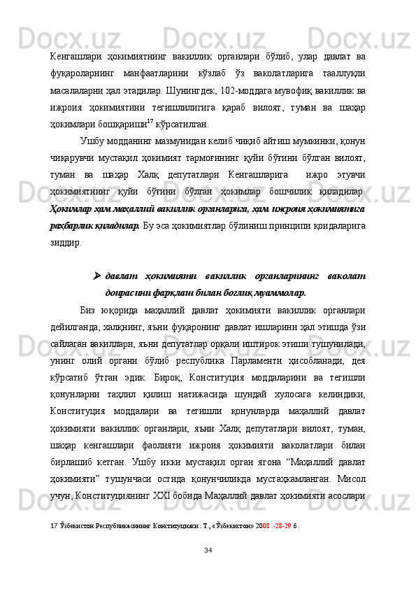 Кенгашлари   ҳокимиятнинг   вакиллик   органлари   бўлиб,   улар   давлат   ва
фуқароларнинг   манфаатларини   кўзлаб   ўз   ваколатларига   тааллуқли
масалаларни ҳал этадилар. Шунингдек, 102-моддага мувофиқ   вакиллик ва
ижроия   ҳокимиятини   тегишлилигига   қараб   вилоят,   туман   ва   шаҳар
ҳокимлари бошқариши 17
 кўрсатилган. 
Ушбу модданинг мазмунидан келиб чиқиб айтиш мумкинки, қонун
чиқарувчи   мустақил   ҳокимият   тармоғининг   қуйи   бўғини   бўлган   вилоят,
туман   ва   шаҳар   Халқ   депутатлари   Кенгашларига     ижро   этувчи
ҳокимиятнинг   қуйи   бўғини   бўлган   ҳокимлар   бошчилик   қиладилар.
Ҳокимлар ҳам маҳаллий вакиллик органларига, ҳам ижроия ҳокимиятига
раҳбарлик қиладилар.   Бу эса ҳокимиятлар бўлиниш принципи қоидаларига
зиддир.     
давлат   ҳокимияти   вакиллик   органларининг   ваколат
доирасини фарқлаш билан боғлиқ муаммолар.
Биз   юқорида   маҳаллий   давлат   ҳокимияти   вакиллик   органлари
дейилганда, халқнинг, яъни   фуқаронинг давлат ишларини ҳал этишда ўзи
сайлаган вакиллари, яъни депутатлар орқали иштирок этиши тушунилади,
унинг   олий   органи   бўлиб   республика   Парламенти   ҳисобланади,   дея
кўрсатиб   ўтган   эдик.   Бироқ,   Конституция   моддаларини   ва   тегишли
қонунларни   таҳлил   қилиш   натижасида   шундай   хулосага   келиндики,
Конституция   моддалари   ва   тегишли   қонунларда   маҳаллий   давлат
ҳокимияти   вакиллик   органлари,   яъни   Халқ   депутатлари   вилоят,   туман,
шаҳар   кенгашлари   фаолияти   ижроия   ҳокимияти   ваколатлари   билан
бирлашиб   кетган.   Ушбу   икки   мустақил   орган   ягона   “Маҳаллий   давлат
ҳокимияти”   тушунчаси   остида   қонунчиликда   мустаҳкамланган.   Мисол
учун, Конституциянинг  XXI бобида Маҳаллий давлат ҳокимияти асослари
17   Ўзбекистон Республикасининг Конституцияси. Т., «Ўзбекистон» 20 08 .-28-29  б.  
34 