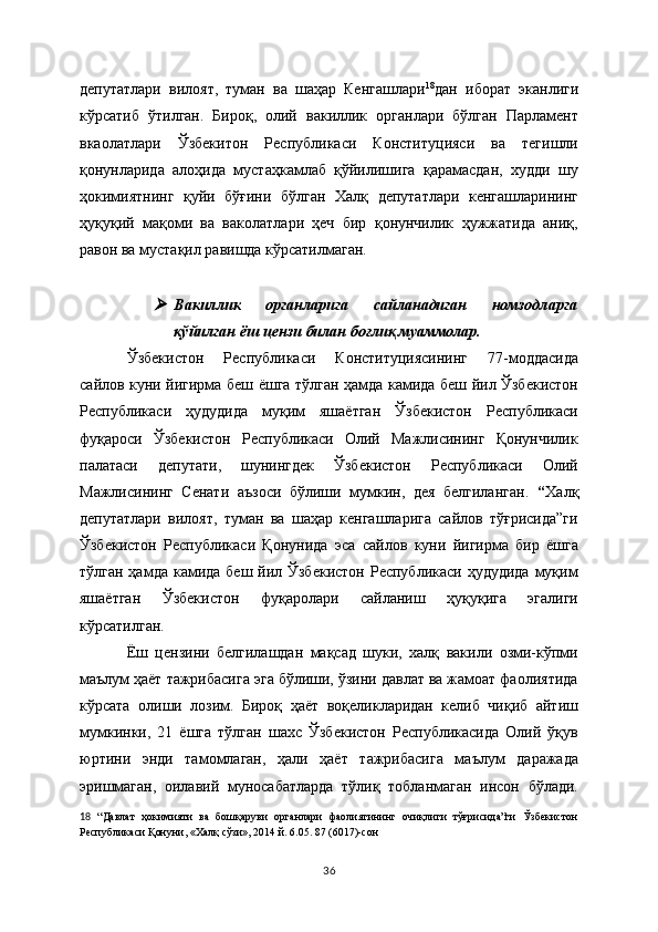 депутатлари   вилоят,   туман   ва   шаҳар   Кенгашлари 18
дан   иборат   эканлиги
кўрсатиб   ўтилган.   Бироқ,   олий   вакиллик   органлари   бўлган   Парламент
вкаолатлари   Ўзбекитон   Республикаси   Конституцияси   ва   тегишли
қонунларида   алоҳида   мустаҳкамлаб   қўйилишига   қарамасдан,   худди   шу
ҳокимиятнинг   қуйи   бўғини   бўлган   Халқ   депутатлари   кенгашларининг
ҳуқуқий   мақоми   ва   ваколатлари   ҳеч   бир   қонунчилик   ҳужжатида   аниқ,
равон ва мустақил равишда кўрсатилмаган.
  
Вакиллик   органларига   сайланадиган   номзодларга
қўйилган ёш цензи билан боғлиқ муаммолар.
Ўзбекистон   Республикаси   Конституциясининг   77-моддасида
сайлов куни йигирма беш ёшга тўлган ҳамда камида беш йил Ўзбекистон
Республикаси   ҳудудида   муқим   яшаётган   Ўзбекистон   Республикаси
фуқароси   Ўзбекистон   Республикаси   Олий   Мажлисининг   Қонунчилик
палатаси   депутати,   шунингдек   Ўзбекистон   Республикаси   Олий
Мажлисининг   Сенати   аъзоси   бўлиши   мумкин,   дея   белгиланган.   “ Халқ
депутатлари   вилоят,   туман   ва   шаҳар   кенгашларига   сайлов   тўғрисида”ги
Ўзбекистон   Республикаси   Қонунида   эса   сайлов   куни   йигирма   бир   ёшга
тўлган ҳамда камида  беш йил Ўзбекистон  Республикаси  ҳудудида  муқим
яшаётган   Ўзбекистон   фуқаролари   сайланиш   ҳуқуқига   эгалиги
кўрсатилган. 
Ёш   цензини   белгилашдан   мақсад   шуки,   халқ   вакили   озми-кўпми
маълум ҳаёт тажрибасига эга бўлиши, ўзини давлат ва жамоат фаолиятида
кўрсата   олиши   лозим.   Бироқ   ҳаёт   воқеликларидан   келиб   чиқиб   айтиш
мумкинки,   21   ёшга   тўлган   шахс   Ўзбекистон   Республикасида   Олий   ўқув
юртини   энди   тамомлаган,   ҳали   ҳаёт   тажрибасига   маълум   даражада
эришмаган,   оилавий   муносабатларда   тўлиқ   тобланмаган   инсон   бўлади.
18   “ Давлат   ҳокимияти   ва   бошқаруви   органлари   фаолиятининг   очиқлиги   тўғрисида”ги   Ўзбекистон
Республикаси Қонуни ,  «Халқ сўзи», 2014 й. 6.05. 87 (6017)-сон  
36 