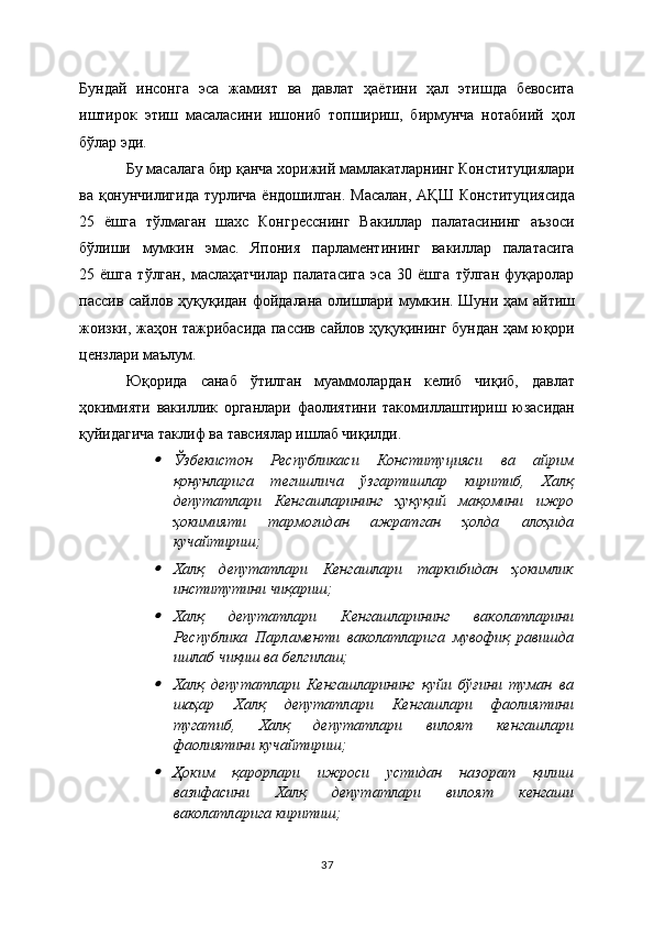 Бундай   инсонга   эса   жамият   ва   давлат   ҳаётини   ҳал   этишда   бевосита
иштирок   этиш   масаласини   ишониб   топшириш,   бирмунча   нотабиий   ҳол
бўлар эди.  
Бу масалага бир қанча хорижий мамлакатларнинг Конституциялари
ва қонунчилигида  турлича ёндошилган. Масалан, АҚШ Конституциясида
25   ёшга   тўлмаган   шахс   Конгресснинг   Вакиллар   палатасининг   аъзоси
бўлиши   мумкин   эмас.   Япония   парламентининг   вакиллар   палатасига
25   ёшга   тўлган,   маслаҳатчилар   палатасига   эса   30   ёшга   тўлган   фуқаролар
пассив сайлов ҳуқуқидан фойдалана олишлари мумкин. Шуни ҳам айтиш
жоизки, жаҳон тажрибасида пассив сайлов ҳуқуқининг бундан ҳам юқори
цензлари маълум.
Юқорида   санаб   ўтилган   муаммолардан   келиб   чиқиб,   давлат
ҳокимияти   вакиллик   органлари   фаолиятини   такомиллаштириш   юзасидан
қуйидагича таклиф ва тавсиялар ишлаб чиқилди.
Ўзбекистон   Республикаси   Конституцияси   ва   айрим
қонунларига   тегишлича   ўзгартишлар   киритиб,   Халқ
депутатлари   Кенгашларининг   ҳуқуқий   мақомини   ижро
ҳокимияти   тармоғидан   ажратган   ҳолда   алоҳида
кучайтириш; 

Халқ   депутатлари   Кенгашлари   таркибидан   ҳокимлик
институтини чиқариш;

Халқ   депутатлари   Кенгашларининг   ваколатларини
Республика   Парламенти   ваколатларига   мувофиқ   равишда
ишлаб чиқиш ва белгилаш;

Халқ   депутатлари   Кенгашларининг   қуйи   бўғини   туман   ва
шаҳар   Халқ   депутатлари   Кенгашлари   фаолиятини
тугатиб,   Халқ   депутатлари   вилоят   кенгашлари
фаолиятини кучайтириш;

Ҳоким   қарорлари   ижроси   устидан   назорат   қилиш
вазифасини   Халқ   депутатлари   вилоят   кенгаши
ваколатларига киритиш;
37 