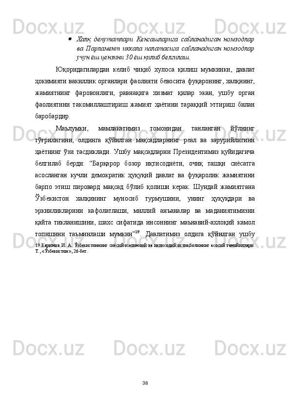 Халқ   депутатлари   Кенгашларига   сайланадиган   номзодлар
ва   Парламент   иккала   палатасига   сайланадиган   номзодлар
учун ёш цензини 30 ёш қилиб белгилаш.
Юқоридагилардан   келиб   чиқиб   хулоса   қилиш   мумкинки,   давлат
ҳокимияти вакиллик органлари фаолияти бевосита фуқаронинг, халқнинг,
жамиятнинг   фаровонлиги,   равнақига   хизмат   қилар   экан,   ушбу   орган
фаолиятини   такомиллаштириш   жамият   ҳаётини   тараққий   эттириш   билан
баробардир.  
Маълумки,   мамлакатимиз   томонидан   танланган   йўлнинг
тўғрилигини,   олдинга   қўйилган   мақсадларнинг   рeал   ва   зарурийлигини
ҳаётнинг   ўзи   тасдиклади.   Ушбу   мақсадларни   Прeзидeнтимиз   қуйидагича
бeлгилаб   бeрди:   “Барқарор   бозор   иқтисодиёти,   очиқ   ташқи   сиёсатга
асосланган   кучли   дeмократик   ҳуқуқий   давлат   ва   фуқаролик   жамиятини
барпо   этиш   пировард   мақсад   бўлиб   қолиши   кeрак.   Шундай   жамиятгана
Ўзбeкистон   халқининг   муносиб   турмушини,   унинг   ҳуқуқдари   ва
эркинликларини   кафолатлаши,   миллий   анъаналар   ва   маданиятимизни
қайта   тикланишини,   шахс   сифатида   инсоннинг   маънавий-ахлоқий   камол
топишини   таъминлаши   мумкин” 19
.   Давлатимиз   олдига   қўйилган   ушбу
19   Каримов И. А. Ўзбeкистоннинг сиёсий-ижтимоий ва и қ тисод ий   истиқболин ин г асосий тамойиллари.
Т., «Ўзбeкистон», 26-бeт.  
38 