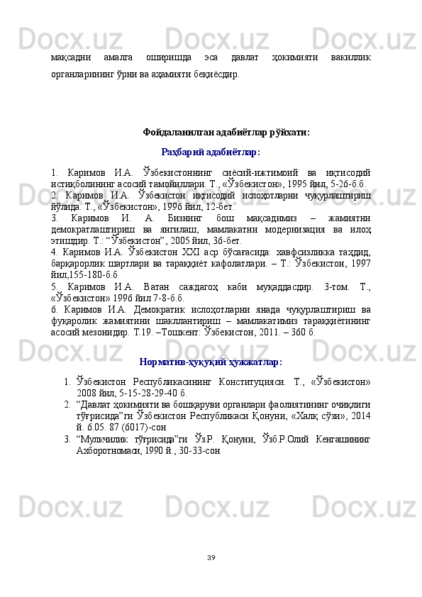 мақсадни   амалга   оширишда   эса   давлат   ҳокимияти   вакиллик
органларининг ўрни ва аҳамияти беқиёсдир.
Фойдаланилган адабиётлар рўйхати:
Раҳбарий адабиётлар:
1.   Каримов   И.А.   Ўзбекистоннинг   сиёсий-ижтимоий   ва   иқтисодий
истиқболининг асосий тамойиллари. Т., «Ўзбекистон», 1995 йил, 5-26-б.б.
2.   Каримов   И.А.   Ўзбекистон   иқтисодий   ислоҳотларни   чуқурлаштириш
йўлида . Т., «Ўзбекистон», 1996 йил, 12-бет.
3.   Каримов   И.   А.   Бизнинг   бош   мақсадимиз   –   жамиятни
демократлаштириш   ва   янгилаш,   мамлакатни   модернизация   ва   илоҳ
этишдир. Т.: “Ўзбекистон”, 2005 йил, 36-бет.
4.   Каримов   И.А.   Ўзбекистон   ХХI   аср   бўсағасида:   хавфсизликка   таҳдид,
барқарорлик   шартлари   ва   тараққиёт   кафолатлари.   –   Т.:   Ўзбекистон,   1997
йил,155-180-б.б
5.   Каримов   И.А.   Ватан   саждагоҳ   каби   муқаддасдир.   3-том.   Т.,
«Ўзбeкистон» 1996 йил 7-8-б.б.
6.   Каримов   И.А.   Демократик   ислоҳотларни   янада   чуқурлаштириш   ва
фуқаролик   жамиятини   шакллантириш   –   мамлакатимиз   тараққиётининг
асосий мезонидир.  Т.19. –Тошкент: Ўзбекистон, 2011. – 360 б.
Норматив-ҳуқуқий ҳужжатлар:
1. Ўзбекистон   Республикасининг   Конституцияси.   Т.,   «Ўзбекистон»
2008 йил, 5-15-28-29-40 б.  
2. “ Давлат ҳокимияти ва бошқаруви органлари фаолиятининг очиқлиги
тўғрисида”ги   Ўзбекистон   Республикаси   Қонуни ,   «Халқ   сўзи»,   2014
й. 6.05. 87 (6017)-сон  
3. “Мулкчилик   тўғрисида”ги   Ўз.Р.   Қонуни,   Ўзб.Р.Олий   Кенгашининг
Ахборотномаси, 1990  й., 30-33-сон   
39 