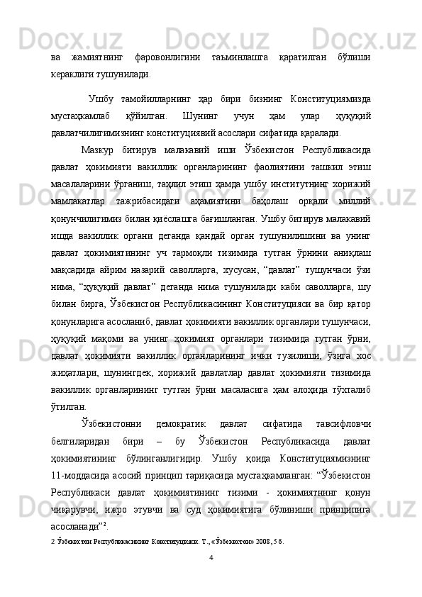 ва   жамиятнинг   фаровонлигини   таъминлашга   қаратилган   бўлиши
кераклиги тушунилади.
  Ушбу   тамойилларнинг   ҳар   бири   бизнинг   Конституциямизда
мустаҳкамлаб   қўйилган.   Шунинг   учун   ҳам   улар   ҳуқуқий
давлатчилигимизнинг конституциявий асослари сифатида қаралади.
Мазкур   битирув   малакавий   иши   Ўзбекистон   Республикасида
давлат   ҳокимияти   вакиллик   органларининг   фаолиятини   ташкил   этиш
масалаларини   ўрганиш,   таҳлил   этиш   ҳамда   ушбу   институтнинг   хорижий
мамлакатлар   тажрибасидаги   аҳамиятини   баҳолаш   орқали   миллий
қонунчилигимиз билан қиёслашга бағишланган. Ушбу битирув малакавий
ишда   вакиллик   органи   деганда   қандай   орган   тушунилишини   ва   унинг
давлат   ҳокимиятининг   уч   тармоқли   тизимида   тутган   ўрнини   аниқлаш
мақсадида   айрим   назарий   саволларга,   хусусан,   “давлат”   тушунчаси   ўзи
нима,   “ҳуқуқий   давлат”   деганда   нима   тушунилади   каби   саволларга,   шу
билан   бирга,   Ўзбекистон   Республикасининг   Конституцияси   ва   бир   қатор
қонунларига асосланиб, давлат ҳокимияти вакиллик органлари тушунчаси,
ҳуқуқий   мақоми   ва   унинг   ҳокимият   органлари   тизимида   тутган   ўрни,
давлат   ҳокимияти   вакиллик   органларининг   ички   тузилиши,   ўзига   хос
жиҳатлари,   шунингдек,   хорижий   давлатлар   давлат   ҳокимияти   тизимида
вакиллик   органларининг   тутган   ўрни   масаласига   ҳам   алоҳида   тўхталиб
ўтилган.
Ўзбекистонни   демократик   давлат   сифатида   тавсифловчи
белгиларидан   бири   –   бу   Ўзбекистон   Республикасида   давлат
ҳокимиятининг   бўлинганлигидир.   Ушбу   қоида   Конституциямизнинг
11-моддасида   асосий   принцип   тариқасида   мустаҳкамланган:   “Ўзбекистон
Республикаси   давлат   ҳокимиятининг   тизими   -   ҳокимиятнинг   қонун
чиқарувчи,   ижро   этувчи   ва   суд   ҳокимиятига   бўлиниши   принципига
асосланади” 2
.
2   Ўзбекистон Республикасининг Конституцияси. Т., « Ўзбекистон » 2008, 5   б.  
4 