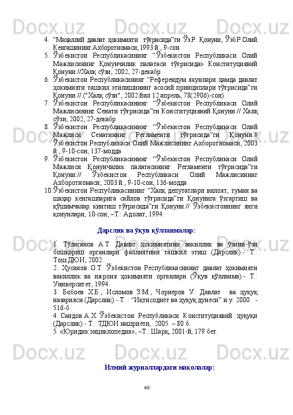 4. “Маҳаллий   давлат   ҳокимияти     тўғрисида”ги   Ўз.Р.   Қонуни,  Ўзб.Р.Олий
Кенгашининг Ахборотномаси, 1993  й., 9-сон
5. Ўзбекистон   Республикасининг   “Ўзбекистон   Республикаси   Олий
Мажлисининг   Қонунчилик   палатаси   тўғрисида»   Конституциявий
Қонуни.//Халқ сўзи, 2002, 27-декабр.
6. Ўзбекистон  Республикасининг   “Референдум   якунлари  ҳамда  давлат
ҳокимияти   ташкил   этилишининг   асосий   принциплари   тўғрисида”ги
Қонуни.//   ("Хал қ  сўзи", 2002 йил 12 апрель ,  78(2906)-сон)
7. Ўзбекистон   Республикасининг   “ Ўзбекистон   Республикаси   Олий
Мажлисининг Сенати тўғрисида ”ги  Конституциявий Қонуни .// Халқ
сўзи, 2002, 27-декабр.
8. Ўзбекистон   Республикасининг   “ Ўзбекистон   Республикаси   Олий
Мажлиси   Сенатининг   Регламенти   тўғрисида ”ги   Қонуни .//
Ўзбекистон Республикаси  Олий Мажлиси нинг Ахборотномаси, 2003
й., 9-10-сон, 137-модда
9. Ўзбекистон   Республикасининг   “ Ўзбекистон   Республикаси   Олий
Мажлиси   Қонунчилик   палатаси нинг   Регламенти   тўғрисида ”ги
Қонуни .//   Ўзбекистон   Республикаси   Олий   Мажлиси нинг
Ахборотномаси, 2003 й., 9-10-сон, 13 6 -модда
10. Ўзбекистон   Республикасининг   “ Хал қ   депутатлари   вилоят,   туман   ва
ша ҳ ар   кенгашларига   сайлов   тў ғ рисида ”ги   Қонунига   ўзгартиш   ва
қўшимчалар   киитиш   тўғрисида”ги   Қонуни.//   Ўзбекистоннинг   янги
қонунлари, 10-сон,   –Т.: Адолат, 1994.
Дарслик ва ўқув қўлланмалар:
1.   Тўлаганов   А.Т.   Давлат   ҳокимиятини   вакиллик   ва   ўзини-ўзи
бошқариш   органлари   фаолиятини   ташкил   этиш   (Дарслик).-   Т.:
Тош.ДЮИ, 2002.
2.   Ҳусанов   О.Т.   Ўзбекистон   Республикасининг   давлат   ҳокимияти
вакиллик   ва   ижроия   ҳокимияти   органлари   (Ўқув   қўлланма).-   Т.:
Университет, 1994.
3.   Бобоев   Х.Б.,   Исломов   З.М.,   Чориёров   У.   Давлат     ва   ҳуқуқ
назарияси (Дарслик).- Т. : “Иқтисодиёт ва ҳуқуқ дунёси” н.у. 2000.  -
516-б  .  
4. Саидов А.Х. Ўзбекистон   Республикаси   Конституциявий   ҳуқуқи
(Дарслик).- Т.: ТДЮИ нашриёти,  2005. – 80 б.
5. «Юридик энциклопедия», –Т.: Шарқ, 2001-й, 179 бет.  
Илмий журналлардаги мақолалар:
40 