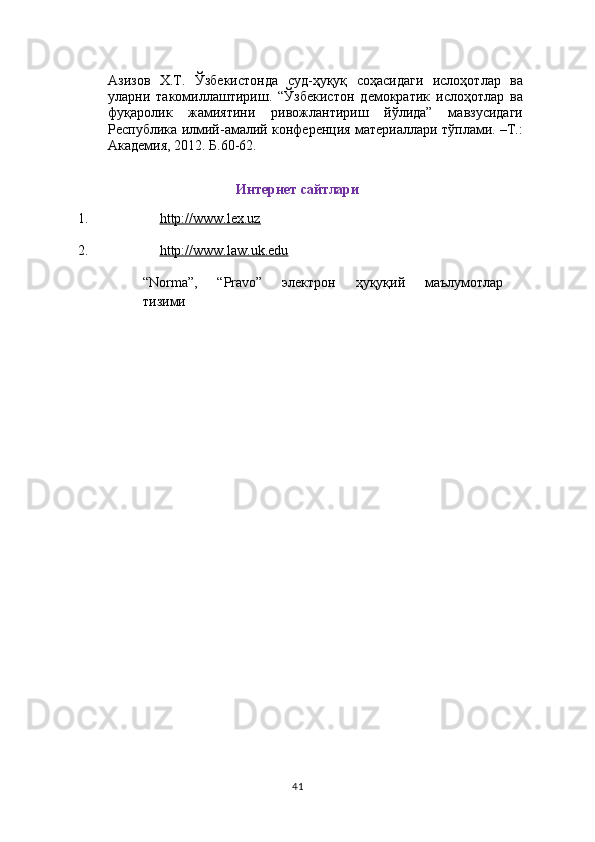 Азизов   Х.Т.   Ўзбекистонда   суд-ҳуқуқ   соҳасидаги   ислоҳотлар   ва
уларни   такомиллаштириш.   “Ўзбекистон   демократик   ислоҳотлар   ва
фуқаролик   жамиятини   ривожлантириш   йўлида”   мавзусидаги
Республика илмий-амалий конференция материаллари тўплами. –Т.:
Академия, 2012. Б.60-62.
Интернет сайтлари
1. http://www.lex.uz  
2. http://www.law.uk.edu  
“Norma”,   “Pravo”   электрон   ҳуқуқий   маълумотлар  
тизими
41 