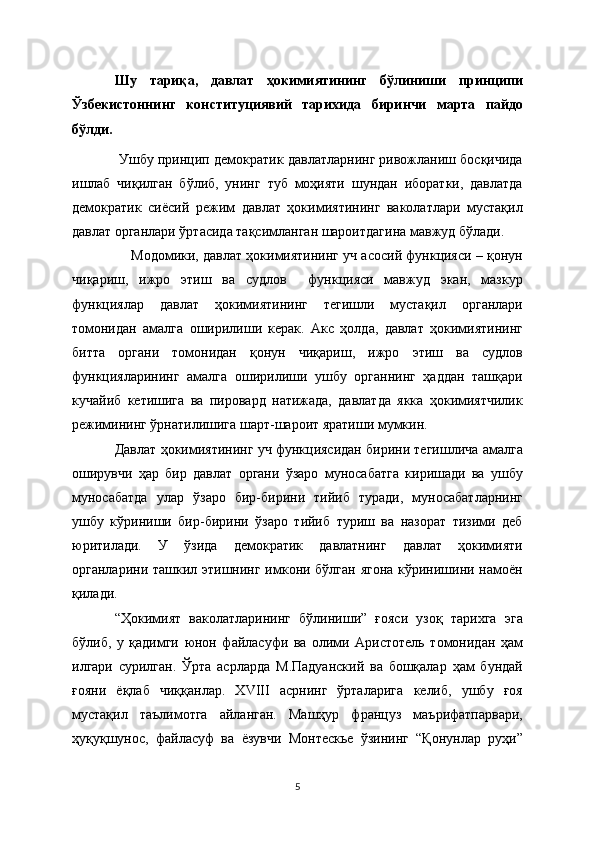 Шу   тариқа,   давлат   ҳокимиятининг   бўлиниши   принципи
Ўзбекистоннинг   конституциявий   тарихида   биринчи   марта   пайдо
бўлди. 
 Ушбу принцип демократик давлатларнинг ривожланиш босқичида
ишлаб   чиқилган   бўлиб,   унинг   туб   моҳияти   шундан   иборатки,   давлатда
демократик   сиёсий   режим   давлат   ҳокимиятининг   ваколатлари   мустақил
давлат органлари ўртасида тақсимланган шароитдагина мавжуд бўлади. 
     Модомики, давлат ҳокимиятининг уч асосий функцияси – қонун
чиқариш,   ижро   этиш   ва   судлов     функцияси   мавжуд   экан,   мазкур
функциялар   давлат   ҳокимиятининг   тегишли   мустақил   органлари
томонидан   амалга   оширилиши   керак.   Акс   ҳолда,   давлат   ҳокимиятининг
битта   органи   томонидан   қонун   чиқариш,   ижро   этиш   ва   судлов
функцияларининг   амалга   оширилиши   ушбу   органнинг   ҳаддан   ташқари
кучайиб   кетишига   ва   пировард   натижада,   давлатда   якка   ҳокимиятчилик
режимининг ўрнатилишига шарт-шароит яратиши мумкин.
Давлат ҳокимиятининг уч функциясидан бирини тегишлича амалга
оширувчи   ҳар   бир   давлат   органи   ўзаро   муносабатга   киришади   ва   ушбу
муносабатда   улар   ўзаро   бир-бирини   тийиб   туради,   муносабатларнинг
ушбу   кўриниши   бир-бирини   ўзаро   тийиб   туриш   ва   назорат   тизими   деб
юритилади.   У   ўзида   демократик   давлатнинг   давлат   ҳокимияти
органларини ташкил этишнинг имкони бўлган  ягона кўринишини намоён
қилади.   
“Ҳокимият   ваколатларининг   бўлиниши”   ғояси   узоқ   тарихга   эга
бўлиб,   у   қадимги   юнон   файласуфи   ва   олими   Аристотель   томонидан   ҳам
илгари   сурилган.   Ўрта   асрларда   М.Падуанский   ва   бошқалар   ҳам   бундай
ғояни   ёқлаб   чиққанлар.   XVIII   асрнинг   ўрталарига   келиб,   ушбу   ғоя
мустақил   таълимотга   айланган.   Машҳур   француз   маърифатпарвари,
ҳуқуқшунос,   файласуф   ва   ёзувчи   Монтескье   ўзининг   “Қонунлар   руҳи”
5 
