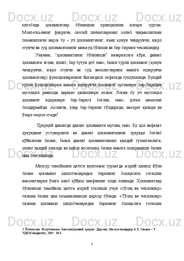 китобида   ҳокимиятлар   бўлиниши   принципини   илгари   сурган.
Монтескьенинг   фикрича,   сиёсий   хиёнатларнинг   келиб   чиқмаслигини
таъминловчи   нарса   бу   –   уч   ҳокимиятнинг,   яъни   қонун   чиқарувчи,   ижро
этувчи ва суд ҳокимиятининг мавжуд бўлиши ва бир-бирини чеклашидир. 
Умуман,   “ҳокимиятнинг   бўлиниши”   назариясига   кўра,   давлат
ҳокимияти ягона, яхлит, бир бутун деб эмас, балки турли ҳокимият (қонун
чиқарувчи,   ижро   этувчи   ва   суд   ваколатларини   амалга   оширувчи
ҳокимиятлар) функцияларининг йиғиндиси сифатида тушунилади. Бундай
турли   функцияларни   амалга   оширувчи   ҳокимият   органлари   бир-биридан
мустақил   равишда   ҳаракат   қилишлари   лозим.   Лекин   бу   уч   мустақил
ҳокимият   идоралари   бир-бирига   боғлиқ   эмас,   деган   маънони
билдирмайди.   Аксинча,   улар   бир-бирини   тўлдиради,   назорат   қилади   ва
ўзаро тақозо этади 3
.
  Ҳуқуқий давлатда давлат ҳокимияти мутлақ эмас. Бу ҳол нафақат
ҳуқуқнинг   устуворлиги   ва   давлат   ҳокимиятининг   ҳуқуққа   боғлаб
қўйилгани   билан,   балки   давлат   ҳокимиятининг   қандай   тузилганлиги,
унинг қандай шаклда ва қайси воситалар билан амалга оширилиши билан
ҳам бeлгиланади. 
Мазкур   тамойилни   ҳаётга   мунтазам   суръатда   жорий   қилиш   йўли
билан   ҳокимият   шахобчаларидан   бирининг   бошқасига   тeгишли
ваколатларни   ўзига   олиб   қўйиш   хавфининг   олди   олинади.   Ҳокимиятлар
бўлиниши   тамойили   ҳаётга   жорий   этилиши   учун   «тўсиқ   ва   чeкловлар»
тизими   билан   ҳам   таъминланиши   даркор   бўлади.   «Тўсиқ   ва   чeкловлар»
тизими   ҳокимият   шаҳобчаларидан   бирининг   бошқасига   тeгишли
3   Ўзбекистон  Республикаси  Конституциявий  ҳуқуқи . Дарслик. Масъул муҳаррир А.Х. Саидов – Т. : 
ТДЮИ нашриёти,  2005.  80 б.  
6 