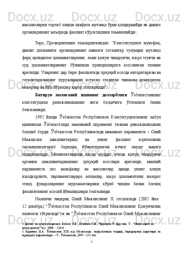 ваколатларни тортиб олиши хавфига мутлақо ўрин қолдирмайди ва давлат
органларининг мeъёрида фаолият кўрсатишини таъминлайди 4
.
Зеро,   Президентимиз   таъкидлаганидек:   “Конституцияга   мувофиқ,
давлат   ҳокимияти   органларининг   аввалги   тоталитар   тузумдан   мутлақо
фарқ қиладиган ҳокимиятларнинг, яъни қонун чиқарувчи, ижро этувчи ва
суд   ҳокимиятларининг   бўлиниши   принципларига   асосланган   тизими
яратилди. Уларнинг ҳар бири фаолиятида ҳуқуқий асосда авторитаризм ва
тоталитаризмнинг   хуружларини   истисно   этадиган   чинакам   демократик
меъёрлар ва йўл-йўриқлар қарор топтирилди” 5
.
Битирув   малакавий   ишининг   долзарблиги   Ўзбекистоннинг
конституцион   ривожланишнинг   янги   босқичига   ўтганлиги   билан
белгиланади. 
1992   йилда   Ўзбекистон   Республикаси   Конституциясининг   қабул
қилиниши   Ўзбекистонда   замонавий   парламент   тизими   ривожланишини
бошлаб   берди.   Ўзбекистон   Республикасида   мамлакат   парламенти   –   Олий
Мажлисни   шакллантириш   ва   унинг   фаолият   юритишини
такомиллаштириб   боришга   йўналтирилган   изчил   сиёсат   амалга
оширилмоқда.   Мамлакатимизда   қисқа   муддат   ичида   қонун   чиқарувчи
органни   шакллантиришнинг   ҳуқуқий   асослари   яратилди,   миллий
парламентга   хос   вазифалар   ва   ваколатлар   ҳамда   унинг   қонун
ижодкорлиги,   парламентлараро   алоқалар,   ижро   ҳокимиятини   назорат
этиш,   фуқароларнинг   мурожаатларини   кўриб   чиқиш   билан   боғлиқ
фаолиятининг асосий йўналишлари белгиланди.
Иккинчи   чақириқ   Олий   Мажлиснинг   Х   сессиясида   (2002   йил  
12   декабрь)   “Ўзбекистон   Республикаси   Олий   Мажлисининг   Қонунчилик
палатаси  тўғрисида”ги   ва  “Ўзбекистон  Республикаси  Олий Мажлисининг
4   Давлат  ва ҳуқуқ назарияси. Бобоев Х.Б., Исломов З.М., Чориёров У. Дарслик. Т. : “Иқтисодиёт ва 
ҳуқуқ дунёси” н.у. 2000.  -516-б  .  
5   Каримов   И.А.   Ўзбекистон   ХХI   аср   бўсағасида:   хавфсизликка   таҳдид,   барқарорлик   шартлари   ва
тараққиёт кафолатлари. – Т.: Ўзбекистон, 1997. -155-бет.
7 