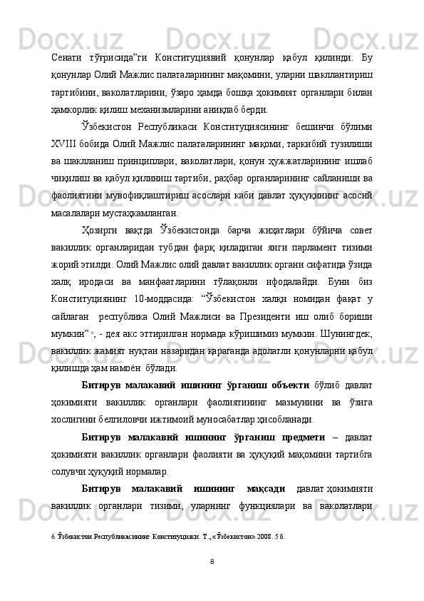 Сенати   тўғрисида”ги   Конституциявий   қонунлар   қабул   қилинди.   Бу
қонунлар Олий Мажлис палаталарининг мақомини, уларни шакллантириш
тартибини, ваколатларини, ўзаро ҳамда бошқа ҳокимият органлари билан
ҳамкорлик қилиш механизмларини аниқлаб берди.                       
Ўзбекистон   Республикаси   Конституциясининг   бешинчи   бўлими
ХVIII   бобида   Олий   Мажлис   палаталарининг   мақоми,  таркибий   тузилиши
ва   шаклланиш   принциплари,   ваколатлари,   қонун   ҳужжатларининг   ишлаб
чиқилиш ва қабул қилиниш тартиби, раҳбар органларининг сайланиши ва
фаолиятини   мувофиқлаштириш   асослари   каби   давлат   ҳуқуқининг   асосий
масалалари мустаҳкамланган.
Ҳозирги   вақтда   Ўзбекистонда   барча   жиҳатлари   бўйича   совет
вакиллик   органларидан   тубдан   фарқ   қиладиган   янги   парламент   тизими
жорий этилди. Олий Мажлис олий давлат вакиллик органи сифатида ўзида
халқ   иродаси   ва   манфаатларини   тўлақонли   ифодалайди.   Буни   биз
Конституциянинг   10-моддасида:   “Ўзбекистон   халқи   номидан   фақат   у
сайлаган     республика   Олий   Мажлиси   ва   Президенти   иш   олиб   бориши
мумкин”  
6
, - дея акс эттирилган нормада кўришимиз мумкин. Шунингдек,
вакиллик жамият нуқтаи назаридан қараганда адолатли қонунларни қабул
қилишда ҳам намоён  бўлади.
Битирув   малакавий   ишининг   ўрганиш   объекти   бўлиб   давлат
ҳокимияти   вакиллик   органлари   фаолиятининг   мазмунини   ва   ўзига
хослигини белгиловчи ижтимоий муносабатлар ҳисобланади.
Битирув   малакавий   ишининг   ўрганиш   предмети   –   давлат
ҳокимияти   вакиллик   органлари   фаолияти   ва   ҳуқуқий   мақомини   тартибга
солувчи ҳуқуқий нормалар. 
Битирув   малакавий   ишининг   мақсади   давлат   ҳокимияти
вакиллик   органлари   тизими,   уларнинг   функциялари   ва   ваколатлари
6   Ўзбекистон Республикасининг Конституцияси. Т., « Ўзбекистон » 2008. 5   б.  
8 