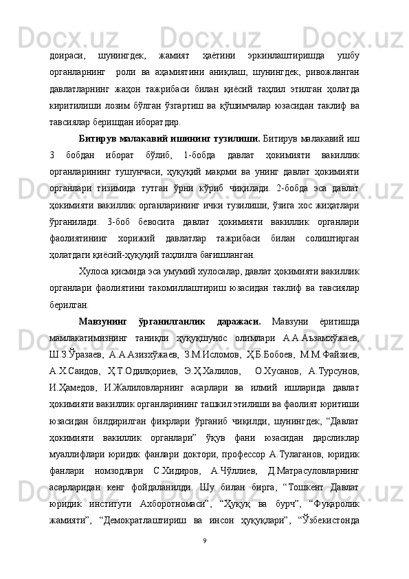 доираси,   шунингдек,   жамият   ҳаётини   эркинлаштиришда   ушбу
органларнинг     роли   ва   аҳамиятини   аниқлаш,   шунингдек,   ривожланган
давлатларнинг   жаҳон   тажрибаси   билан   қиёсий   таҳлил   этилган   ҳолатда
киритилиши   лозим   бўлган   ўзгартиш   ва   қўшимчалар   юзасидан   таклиф   ва
тавсиялар беришдан иборатдир.
Битирув малакавий ишининг тузилиши.   Битирув малакавий иш
3   бобдан   иборат   бўлиб,   1-бобда   давлат   ҳокимияти   вакиллик
органларининг   тушунчаси,   ҳуқуқий   мақоми   ва   унинг   давлат   ҳокимияти
органлари   тизимида   тутган   ўрни   кўриб   чиқилади.   2-бобда   эса   давлат
ҳокимияти  вакиллик органларининг  ички тузилиши, ўзига  хос жиҳатлари
ўрганилади.   3-боб   бевосита   давлат   ҳокимияти   вакиллик   органлари
фаолиятининг   хорижий   давлатлар   тажрибаси   билан   солиштирган
ҳолатдаги қиёсий-ҳуқуқий таҳлилга бағишланган.
Хулоса қисмида эса умумий хулосалар, давлат ҳокимияти вакиллик
органлари   фаолиятини   такомиллаштириш   юзасидан   таклиф   ва   тавсиялар
берилган.
Мавзунинг   ўрганилганлик   даражаси.   Мавзуни   ёритишда
мамлакатимизнинг   таниқли   ҳуқуқшунос   олимлари   А.А.Аъзамхўжаев,
Ш.З.Ўразаев,   А.А.Азизхўжаев,   З.М.Исломов,   Ҳ.Б.Бобоев,   М.М.Файзиев,
А.Х.Саидов,   Ҳ.Т.Одилқориев,   Э.Ҳ.Халилов,     О.Хусанов,   А.Турсунов,
И.Ҳамедов,   И.Жалиловларнинг   асарлари   ва   илмий   ишларида   давлат
ҳокимияти вакиллик органларининг ташкил этилиши ва фаолият юритиши
юзасидан   билдирилган   фикрлари   ўрганиб   чиқилди,   шунингдек,   “Давлат
ҳокимияти   вакиллик   органлари”   ўқув   фани   юзасидан   дарсликлар
муаллифлари   юридик   фанлари   доктори,   профессор   А.Тулаганов,   юридик
фанлари   номзодлари   С.Хидиров,   А.Чўллиев,   Д.Матрасуловларнинг
асарларидан   кенг   фойдаланилди.   Шу   билан   бирга,   “Тошкент   Давлат
юридик   институти   Ахборотномаси”,   “Ҳуқуқ   ва   бурч”,   “Фуқаролик
жамияти”,   “Демократлаштириш   ва   инсон   ҳуқуқлари”,   “Ўзбекистонда
9 