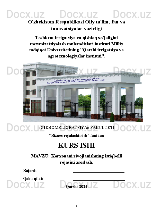 O'zbekiston Respublikasi Oliy ta'lim, fan va
innovatsiyalar vazirligi
Toshkent irrigatsiya va qishloq xo'jaligini
mexanizatsiyalash muhandislari instituti Milliy
tadqiqot Universitetining "Qarshi irrigatsiya va
agrotexnologiyalar instituti".
«GIDROMELIORATSIYA» FAKULTETI
“Biznes-rejalashtirish” fanidan
KURS ISHI
MAVZU: Korxonani rivojlanishning istiqbolli
rejasini asoslash. 
Bajardi:                                  _________________________
Qabu qildi:                             _________________________
 Qarshi-2024.  
1 .  