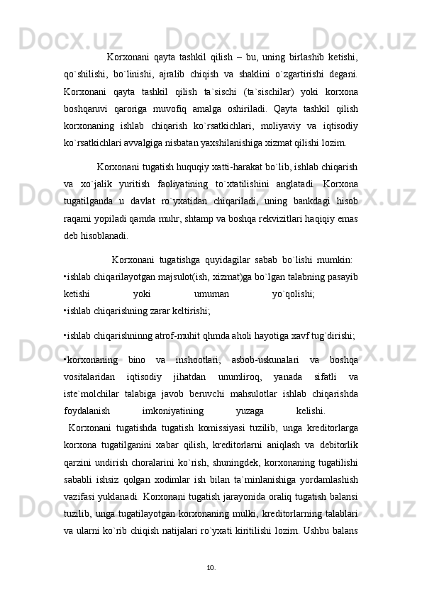                     Korxonani   qayta   tashkil   qilish   –   bu,   uning   birlashib   ketishi,
qo`shilishi,   bo`linishi,   ajralib   chiqish   va   shaklini   o`zgartirishi   degani.
Korxonani   qayta   tashkil   qilish   ta`sischi   (ta`sischilar)   yoki   korxona
boshqaruvi   qaroriga   muvofiq   amalga   oshiriladi.   Qayta   tashkil   qilish
korxonaning   ishlab   chiqarish   ko`rsatkichlari,   moliyaviy   va   iqtisodiy
ko`rsatkichlari avvalgiga nisbatan yaxshilanishiga xizmat qilishi lozim.
                Korxonani tugatish huquqiy xatti-harakat bo`lib, ishlab chiqarish
va   xo`jalik   yuritish   faoliyatining   to`xtatilishini   anglatadi.   Korxona
tugatilganda   u   davlat   ro`yxatidan   chiqariladi,   uning   bankdagi   hisob
raqami yopiladi qamda muhr, shtamp va boshqa rekvizitlari haqiqiy emas
deb hisoblanadi. 
                    Korxonani   tugatishga   quyidagilar   sabab   bo`lishi   mumkin:  
•ishlab chiqarilayotgan majsulot(ish, xizmat)ga bo`lgan talabning pasayib
ketishi   yoki   umuman   yo`qolishi;  
•ishlab chiqarishning zarar keltirishi;
•ishlab chiqarishninng atrof-muhit qhmda aholi hayotiga xavf tug`dirishi; 
•korxonaning   bino   va   inshootlari,   asbob-uskunalari   va   boshqa
vositalaridan   iqtisodiy   jihatdan   unumliroq,   yanada   sifatli   va
iste`molchilar   talabiga   javob   beruvchi   mahsulotlar   ishlab   chiqarishda
foydalanish   imkoniyatining   yuzaga   kelishi.  
  Korxonani   tugatishda   tugatish   komissiyasi   tuzilib,   unga   kreditorlarga
korxona   tugatilganini   xabar   qilish,   kreditorlarni   aniqlash   va   debitorlik
qarzini   undirish   choralarini   ko`rish,   shuningdek,   korxonaning   tugatilishi
sababli   ishsiz   qolgan   xodimlar   ish   bilan   ta`minlanishiga   yordamlashish
vazifasi yuklanadi. Korxonani tugatish jarayonida oraliq tugatish balansi
tuzilib,   unga   tugatilayotgan   korxonaning   mulki,   kreditorlarning   talablari
va ularni ko`rib chiqish natijalari ro`yxati kiritilishi lozim. Ushbu balans
10 .  
