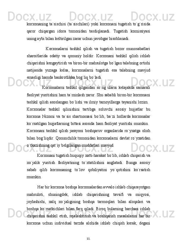 korxonaning ta`sischisi  (ta`sischilari)  yoki  korxonani  tugatish  to`g`risida
qaror   chiqargan   idora   tomonidan   tasdiqlanadi.   Tugatish   komissiyasi
uning aybi bilan keltirilgan zarar uchun javobgar hisoblanadi. 
                    Korxonalarni   tashkil   qilish   va   tugatish   bozor   munosabatlari
sharoitlarida   odatiy   va   qonuniy   holdir.   Korxonani   tashkil   qilish   ishlab
chiqarishni kengaytirish va biron-bir mahsulotga bo`lgan talabning ortishi
natijasida   yuzaga   kelsa,   korxonalarni   tugatish   esa   talabning   mavjud
emasligi hamda bankrotlikka bog`liq bo`ladi.
                    Korxonalarni   tashkil   qilgandan   so`ng   ularni   kelajakda   samarali
faoliyat yuritishini ham ta`minlash zarur. Shu sababli biron-bir korxonani
tashkil qilish asoslangan  bo`lishi va ilmiy tamoyillarga tayanishi lozim.  
Korxonalar   tashkil   qilinishini   tartibga   soluvchi   asosiy   hujjatlar   bu
korxona   Nizomi   va   ta`sis   shartnomasi   bo`lib,   ba`zi   hollarda   korxonalar
ko`rsatilgan hujjatlarning bittasi asosida  ham faoliyat yuritishi mumkin.  
Korxonani   tashkil   qilish   jarayoni   boshqaruv   organlarida   ro`yxatga   olish
bilan bog`liqdir. Qonunchilik tomonidan korxonalarni davlat ro`yxatidan
o`tkazishning qat`iy belgilangan muddatlari mavjud. 
          Korxonani tugatish huquqiy xatti-harakat bo`lib, ishlab chiqarish va
xo`jalik   yuritish   faoliyatining   to`xtatilishini   anglatadi.   Bunga   asosiy
sabab   qilib   korxonaning   to`lov   qobiliyatini   yo`qotishini   ko`rsatish
mumkin.
          Har bir korxona boshqa korxonalardan avvalo ishlab chiqarayotgan
mahsuloti,   shuningdek,   ishlab   chiqarishning   tavsifi   va   miqyosi,
joylashishi,   xalq   xo`jaligining   boshqa   tarmoqlari   bilan   aloqalari   va
boshqa   ko`rsatkichlari   bilan   farq   qiladi.   Biroq   bularning   barchasi   ishlab
chiqarishni tashkil etish, rejalashtirish va boshqarish masalalarini har bir
korxona   uchun   individual   tarzda   alohida   ishlab   chiqish   kerak,   degani
11 .  