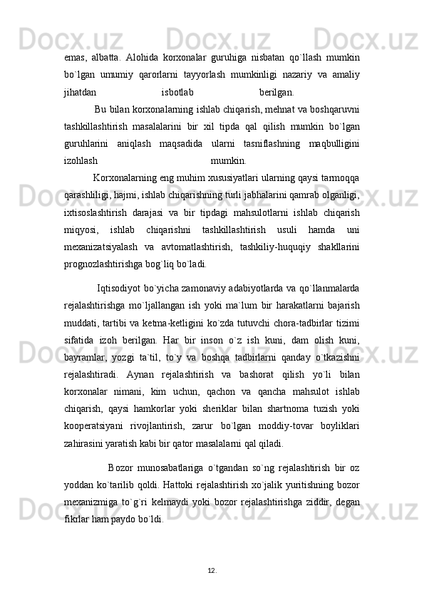 emas,   albatta.   Alohida   korxonalar   guruhiga   nisbatan   qo`llash   mumkin
bo`lgan   umumiy   qarorlarni   tayyorlash   mumkinligi   nazariy   va   amaliy
jihatdan   isbotlab   berilgan.  
                   Bu bilan korxonalarning ishlab chiqarish, mehnat va boshqaruvni
tashkillashtirish   masalalarini   bir   xil   tipda   qal   qilish   mumkin   bo`lgan
guruhlarini   aniqlash   maqsadida   ularni   tasniflashning   maqbulligini
izohlash   mumkin.  
           Korxonalarning eng muhim xususiyatlari ularning qaysi tarmoqqa
qarashliligi, hajmi, ishlab chiqarishning turli jabhalarini qamrab olganligi,
ixtisoslashtirish   darajasi   va   bir   tipdagi   mahsulotlarni   ishlab   chiqarish
miqyosi,   ishlab   chiqarishni   tashkillashtirish   usuli   hamda   uni
mexanizatsiyalash   va   avtomatlashtirish,   tashkiliy-huquqiy   shakllarini
prognozlashtirishga bog`liq bo`ladi.
                   Iqtisodiyot bo`yicha zamonaviy adabiyotlarda va qo`llanmalarda
rejalashtirishga   mo`ljallangan   ish   yoki   ma`lum   bir   harakatlarni   bajarish
muddati, tartibi  va ketma-ketligini ko`zda tutuvchi chora-tadbirlar  tizimi
sifatida   izoh   berilgan.   Har   bir   inson   o`z   ish   kuni,   dam   olish   kuni,
bayramlar,   yozgi   ta`til,   to`y   va   boshqa   tadbirlarni   qanday   o`tkazishni
rejalashtiradi.   Aynan   rejalashtirish   va   bashorat   qilish   yo`li   bilan
korxonalar   nimani,   kim   uchun,   qachon   va   qancha   mahsulot   ishlab
chiqarish,   qaysi   hamkorlar   yoki   sheriklar   bilan   shartnoma   tuzish   yoki
kooperatsiyani   rivojlantirish,   zarur   bo`lgan   moddiy-tovar   boyliklari
zahirasini yaratish kabi bir qator masalalarni qal qiladi. 
                    Bozor   munosabatlariga   o`tgandan   so`ng   rejalashtirish   bir   oz
yoddan ko`tarilib qoldi. Hattoki rejalashtirish xo`jalik yuritishning bozor
mexanizmiga   to`g`ri   kelmaydi   yoki   bozor   rejalashtirishga   ziddir,   degan
fikrlar ham paydo bo`ldi. 
12 .  