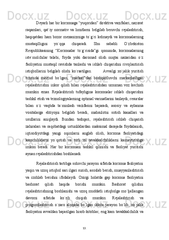           Deyarli har bir korxonaga “yuqoridan” direktiva vazifalari, nazorat
raqamlari,   qat`iy   normativ   va   limitlarni   belgilab   beruvchi   rejalashtirish,
haqiqatdan   ham   bozor   mexanizmiga   to`g`ri   kelmaydi   va   korxonalarning
mustaqilligini   yo`qqa   chiqaradi.   Shu   sababli   O`zbekiston
Respublikasining   “Korxonalar   to`g`risida”gi   qonunida,   korxonalarning
iste`molchilar   talabi,   foyda   yoki   daromad   olish   nuqtai   nazaridan   o`z
faoliyatini   mustaqil   ravishda   tanlashi   va   ishlab   chiqarishni   rivojlantirish
istiqbollarini   belgilab   olishi   ko`rsatilgan.                 Avvalgi   xo`jalik   yuritish
tizimida   mavjud   bo`lgan,   “markaz”dan   boshqariluvchi   markazlashgan
rejalashtirishni   inkor   qilish   bilan   rejalashtirishdan   umuman   voz   kechish
mumkin   emas.   Rejalashtirish   tufayligina   korxonalar   ishlab   chiqarishni
tashkil etish va texnologiyalarning optimal varinatlarini tanlaydi, resurslar
bilan   o`z   vaqtida   ta`minlash   vazifasini   bajaradi,   asosiy   va   aylanma
vositalarga   ehtiyojni   belgilab   beradi,   mahsulotni   sotish   kanallari   va
usullarini   aniqlaydi.   Bundan   tashqari,   rejalashtirish   ishlab   chiqarish
zahiralari   va   raqobatdagi   ustunliklardan   maksimal   darajada   foydalanish,
iqtisodiyotdagi   yangi   oqimlarni   anglab   olish,   korxona   faoliyatidagi
kamchiliklarni   yo`qotish   va   turli   xil   tavakkalchiliklarni   kamaytirishga
imkon   beradi.   Har   bir   korxonani   tashkil   qilinishi   va   faoliyat   yuritishi
aynan rejalashtirishdan boshlanadi.
          Rejalashtirish tartibga soluvchi jarayon sifatida korxona faoliyatini
yaqin va uzoq istiqbol sari ilgari surish, asoslab berish, muayyanlashtirish
va   izohlab   berishni   ifodalaydi.   Oxirgi   holatda   gap   korxona   faoliyatini
bashorat   qilish   haqida   borishi   mumkin.   Bashorat   qilishni
rejalashtirishning   boshlanishi   va   uzoq   muddatli   istiqbolga   mo`ljallangan
davomi   sifatida   ko`rib   chiqish   mumkin.   Rejalashtirish   va
prognozlashtirish   o`zaro   aloqada   bo`lgan   ikkita   jarayon   bo`lib,   xo`jalik
faoliyatini avvaldan bajarilgan hisob-kitoblar, eng kam tavakkalchilik va
13 .  