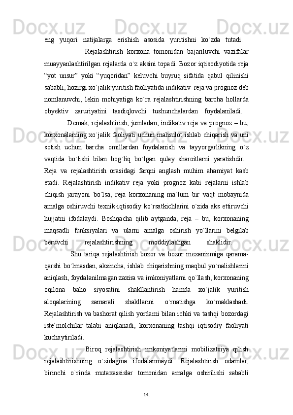 eng   yuqori   natijalarga   erishish   asosida   yuritishni   ko`zda   tutadi.  
                    Rejalashtirish   korxona   tomonidan   bajariluvchi   vazifalar
muayyanlashtirilgan rejalarda o`z aksini topadi. Bozor iqtisodiyotida reja
“yot   unsur”   yoki   “yuqoridan”   keluvchi   buyruq   sifatida   qabul   qilinishi
sababli, hozirgi xo`jalik yuritish faoliyatida indikativ  reja va prognoz deb
nomlanuvchi,   lekin   mohiyatiga   ko`ra   rejalashtirishning   barcha   hollarda
obyektiv   zaruriyatini   tasdiqlovchi   tushunchalardan   foydalaniladi.  
                   Demak, rejalashtirish, jumladan, indikativ reja va prognoz – bu,
korxonalarning xo`jalik faoliyati uchun mahsulot  ishlab chiqarish va uni
sotish   uchun   barcha   omillardan   foydalanish   va   tayyorgarlikning   o`z
vaqtida   bo`lishi   bilan   bog`liq   bo`lgan   qulay   sharoitlarni   yaratishdir.  
Reja   va   rejalashtirish   orasidagi   farqni   anglash   muhim   ahamiyat   kasb
etadi.   Rejalashtirish   indikativ   reja   yoki   prognoz   kabi   rejalarni   ishlab
chiqish   jarayoni   bo`lsa,   reja   korxonaning   ma`lum   bir   vaqt   mobaynida
amalga oshiruvchi texnik-iqtisodiy ko`rsatkichlarini o`zida aks ettiruvchi
hujjatni   ifodalaydi.   Boshqacha   qilib   aytganda,   reja   –   bu,   korxonaning
maqsadli   funksiyalari   va   ularni   amalga   oshirish   yo`llarini   belgilab
beruvchi   rejalashtirishning   moddiylashgan   shaklidir.  
                    Shu   tariqa   rejalashtirish   bozor   va   bozor   mexanizmiga   qarama-
qarshi bo`lmasdan, aksincha, ishlab chiqarishning maqbul yo`nalishlarini
aniqlash, foydalanilmagan zaxira va imkoniyatlarni qo`llash, korxonaning
oqilona   baho   siyosatini   shakllantirish   hamda   xo`jalik   yuritish
aloqalarining   samarali   shakllarini   o`rnatishga   ko`maklashadi.
Rejalashtirish va bashorat qilish yordami bilan ichki va tashqi bozordagi
iste`molchilar   talabi   aniqlanadi,   korxonaning   tashqi   iqtisodiy   faoliyati
kuchaytiriladi.  
                    Biroq   rejalashtirish   imkoniyatlarini   mobilizatsiya   qilish
rejalashtirishning   o`zidagina   ifodalanmaydi.   Rejalashtirish   odamlar,
birinchi   o`rinda   mutaxassislar   tomonidan   amalga   oshirilishi   sababli
14 .  