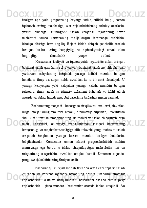 istalgan   reja   yoki   prognozning   hayotga   tatbiq   etilishi   ko`p   jihatdan
iqtisodchilarning   malakasiga,   ular   rejalashtirishning   uslubiy   asoslarini
yaxshi   bilishiga,   shuningdek,   ishlab   chiqarish   rejalarining   bozor
talablarini   hamda   korxonaning   mo`ljallangan   daromadga   erishishini
hisobga   olishiga   ham   bog`liq.   Rejani   ishlab   chiqish   qanchalik   asoslab
berilgan   bo`lsa,   uning   haqiqiyligi   va   iqtisodiyotdagi   ahvol   bilan
bog`liqligi   shunchalik   yuqori   bo`ladi.  
                    Korxonalar   faoliyati   va   iqtisodiyotda   rejalashtirishdan   tashqari
bashorat   qilish   qam   katta   rol   o`ynaydi.   Bashorat   qilish   xo`jalik   faoliyati
yurituvchi   subyektning   istiqbolda   yuzaga   kelishi   mumkin   bo`lgan
holatlarni   ilmiy   asoslagan   holda   avvaldan   ko`ra   bilishini   ifodalaydi.   U
yuzaga   kelayotgan   yoki   kelajakda   yuzaga   kelishi   mumkin   bo`lgan
iqtisodiy,   ilmiy-texnik   va   ijtimoiy   holatlarni   baholash   va   tahlil   qilish
asosida yaratiladi hamda muqobil qarorlarni tanlashga imkon yaratadi.
          Bashoratning maqsadi - bozorga ta`sir qiluvchi omillarni, shu bilan
birga,   xo`jalikning   umumiy   ahvoli,   tuzilmaviy   siljishlar,   investitsion
faollik, fan-texnika taraqqiyotining iste`molchi va ishlab chiqaruvchilarga
ta`sir   ko`rsatishi,   an`anaviy   mahsulotlardan   tashqari   korxonaning
barqarorligi va raqobatbardoshligiga olib keluvchi yangi mahsulot ishlab
chiqarish   istiqbolida   yuzaga   kelishi   mumkin   bo`lgan   holatlarini
belgilashdadir.   Korxonalar   uchun   talabni   prognozlashtirish   muhim
ahamiyatga   ega   bo`lib,   u   ishlab   chiqarilayotgan   mahsulotlar   turi   va
miqdorining   o`zgarishini   avvaldan   aniqlab   beradi.   Umuman   olganda,
prognoz rejalashtirishning ilmiy asosidir.
                    Bashorat   qilish   rejalashtirish   tavsifida   o`z   aksini   topadi:   ishlab
chiqarish   va   korxona   iqtisodiy   hayotining   boshqa   jihatlarini   strategik
rejalashtirish   -   o`rta   va   uzoq   muddatli   bashoratlar   asosida   hamda   joriy
rejalashtirish   -   qisqa   muddatli   bashoratlar   asosida   ishlab   chiqiladi.   Bu
15 .  