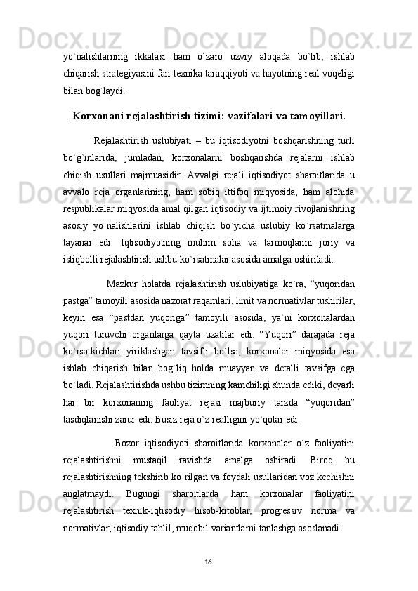 yo`nalishlarning   ikkalasi   ham   o`zaro   uzviy   aloqada   bo`lib,   ishlab
chiqarish strategiyasini fan-texnika taraqqiyoti va hayotning real voqeligi
bilan bog`laydi. 
Korxonani rejalashtirish tizimi: vazifalari va tamoyillari.
              Rejalashtirish   uslubiyati   –   bu   iqtisodiyotni   boshqarishning   turli
bo`g`inlarida,   jumladan,   korxonalarni   boshqarishda   rejalarni   ishlab
chiqish   usullari   majmuasidir.   Avvalgi   rejali   iqtisodiyot   sharoitlarida   u
avvalo   reja   organlarining,   ham   sobiq   ittifoq   miqyosida,   ham   alohida
respublikalar miqyosida amal qilgan iqtisodiy va ijtimoiy rivojlanishning
asosiy   yo`nalishlarini   ishlab   chiqish   bo`yicha   uslubiy   ko`rsatmalarga
tayanar   edi.   Iqtisodiyotning   muhim   soha   va   tarmoqlarini   joriy   va
istiqbolli rejalashtirish ushbu ko`rsatmalar asosida amalga oshiriladi. 
                    Mazkur   holatda   rejalashtirish   uslubiyatiga   ko`ra,   “yuqoridan
pastga” tamoyili asosida nazorat raqamlari, limit va normativlar tushirilar,
keyin   esa   “pastdan   yuqoriga”   tamoyili   asosida,   ya`ni   korxonalardan
yuqori   turuvchi   organlarga   qayta   uzatilar   edi.   “Yuqori”   darajada   reja
ko`rsatkichlari   yiriklashgan   tavsifli   bo`lsa,   korxonalar   miqyosida   esa
ishlab   chiqarish   bilan   bog`liq   holda   muayyan   va   detalli   tavsifga   ega
bo`ladi. Rejalashtirishda ushbu tizimning kamchiligi shunda ediki, deyarli
har   bir   korxonaning   faoliyat   rejasi   majburiy   tarzda   “yuqoridan”
tasdiqlanishi zarur edi. Busiz reja o`z realligini yo`qotar edi.
                    Bozor   iqtisodiyoti   sharoitlarida   korxonalar   o`z   faoliyatini
rejalashtirishni   mustaqil   ravishda   amalga   oshiradi.   Biroq   bu
rejalashtirishning tekshirib ko`rilgan va foydali usullaridan voz kechishni
anglatmaydi.   Bugungi   sharoitlarda   ham   korxonalar   faoliyatini
rejalashtirish   texnik-iqtisodiy   hisob-kitoblar,   progressiv   norma   va
normativlar, iqtisodiy tahlil, muqobil variantlarni tanlashga asoslanadi. 
16 .  
