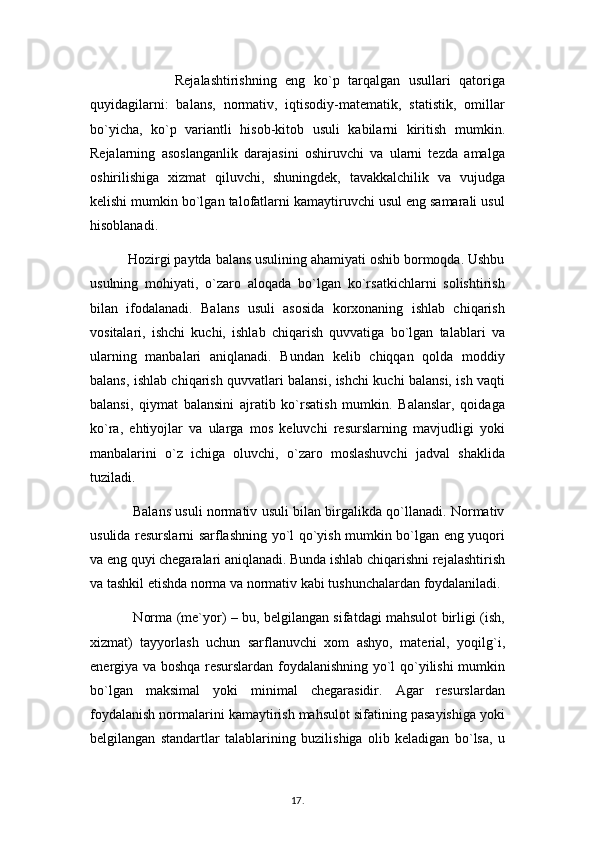                     Rejalashtirishning   eng   ko`p   tarqalgan   usullari   qatoriga
quyidagilarni:   balans,   normativ,   iqtisodiy-matematik,   statistik,   omillar
bo`yicha,   ko`p   variantli   hisob-kitob   usuli   kabilarni   kiritish   mumkin.
Rejalarning   asoslanganlik   darajasini   oshiruvchi   va   ularni   tezda   amalga
oshirilishiga   xizmat   qiluvchi,   shuningdek,   tavakkalchilik   va   vujudga
kelishi mumkin bo`lgan talofatlarni kamaytiruvchi usul eng samarali usul
hisoblanadi.
          Hozirgi paytda balans usulining ahamiyati oshib bormoqda. Ushbu
usulning   mohiyati,   o`zaro   aloqada   bo`lgan   ko`rsatkichlarni   solishtirish
bilan   ifodalanadi.   Balans   usuli   asosida   korxonaning   ishlab   chiqarish
vositalari,   ishchi   kuchi,   ishlab   chiqarish   quvvatiga   bo`lgan   talablari   va
ularning   manbalari   aniqlanadi.   Bundan   kelib   chiqqan   qolda   moddiy
balans, ishlab chiqarish quvvatlari balansi, ishchi kuchi balansi, ish vaqti
balansi,   qiymat   balansini   ajratib   ko`rsatish   mumkin.   Balanslar,   qoidaga
ko`ra,   ehtiyojlar   va   ularga   mos   keluvchi   resurslarning   mavjudligi   yoki
manbalarini   o`z   ichiga   oluvchi,   o`zaro   moslashuvchi   jadval   shaklida
tuziladi. 
                   Balans usuli normativ usuli bilan birgalikda qo`llanadi. Normativ
usulida resurslarni sarflashning yo`l qo`yish mumkin bo`lgan eng yuqori
va eng quyi chegaralari aniqlanadi. Bunda ishlab chiqarishni rejalashtirish
va tashkil etishda norma va normativ kabi tushunchalardan foydalaniladi. 
                   Norma (me`yor) – bu, belgilangan sifatdagi mahsulot birligi (ish,
xizmat)   tayyorlash   uchun   sarflanuvchi   xom   ashyo,   material,   yoqilg`i,
energiya va boshqa resurslardan foydalanishning yo`l qo`yilishi mumkin
bo`lgan   maksimal   yoki   minimal   chegarasidir.   Agar   resurslardan
foydalanish normalarini kamaytirish mahsulot sifatining pasayishiga yoki
belgilangan   standartlar   talablarining   buzilishiga   olib   keladigan   bo`lsa,   u
17 .  