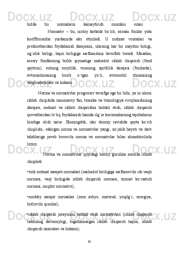 holda   bu   normalarni   kamaytirish   mumkin   emas.  
                    Normativ   –   bu,   nisbiy   kattalik   bo`lib,   asosan   foizlar   yoki
koeffitsientlar   yordamida   aks   ettiriladi.   U   mehnat   vositalari   va
predmetlaridan   foydalanish   darajasini,   ularning   har   bir   maydon   birligi,
og`irlik   birligi,   hajm   birligiga   sarflanishini   tavsiflab   beradi.   Masalan,
asosiy   fondlarning   birlik   qiymatiga   mahsulot   ishlab   chiqarish   (fond
qaytimi),   sutning   moylilik,   vinoning   spirtlilik   darajasi   (foizlarda),
avtomashinaning   bosib   o`tgan   yo`li,   avtomobil   shinasining
ekspluatatsiyasi va hokazo. 
          Norma va normativlar progressiv tavsifga ega bo`lishi, ya`ni ularni
ishlab   chiqishda   zamonaviy   fan,   texnika   va   texnologiya   rivojlanishining
darajasi,   mehnat   va   ishlab   chiqarishni   tashkil   etish,   ishlab   chiqarish
quvvatlaridan to`liq foydalanish hamda ilg`or korxonalarning tajribalarini
hisobga   olish   zarur.   Shuningdek,   ular   doimiy   ravishda   qayta   ko`rib
chiqilishi,   eskirgan   norma   va   normativlar   yangi,   xo`jalik   hayoti   va   davr
talablariga   javob   beruvchi   norma   va   normativlar   bilan   almashtirilishi
lozim.
                    Norma   va   normativlar   quyidagi   asosiy   guruhlar   asosida   ishlab
chiqiladi: 
•tirik mehnat xarajati normalari (mahsulot biriligiga sarflanuvchi ish vaqti
normasi,   vaqt   biriligida   ishlab   chiqarish   normasi,   xizmat   ko`rsatish
normasi, miqdor normativi); 
•moddiy   xarajat   normalari   (xom   ashyo,   material,   yoqilg`i,   energiya,
butlovchi qismlar); 
•ishlab   chiqarish   jarayonini   tashkil   etish   normativlari   (ishlab   chiqarish
tsiklining   davomiyligi,   tugallanmagan   ishlab   chiqarish   hajmi,   ishlab
chiqarish zaxiralari va hokazo); 
18 .  