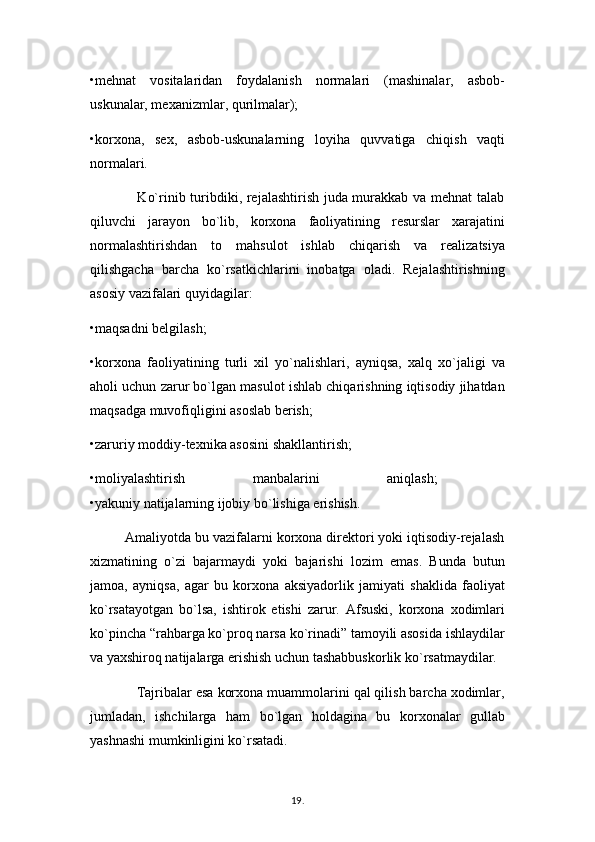 •mehnat   vositalaridan   foydalanish   normalari   (mashinalar,   asbob-
uskunalar, mexanizmlar, qurilmalar); 
•korxona,   sex,   asbob-uskunalarning   loyiha   quvvatiga   chiqish   vaqti
normalari.
                   Ko`rinib turibdiki, rejalashtirish juda murakkab va mehnat  talab
qiluvchi   jarayon   bo`lib,   korxona   faoliyatining   resurslar   xarajatini
normalashtirishdan   to   mahsulot   ishlab   chiqarish   va   realizatsiya
qilishgacha   barcha   ko`rsatkichlarini   inobatga   oladi.   Rejalashtirishning
asosiy vazifalari quyidagilar: 
•maqsadni belgilash; 
•korxona   faoliyatining   turli   xil   yo`nalishlari,   ayniqsa,   xalq   xo`jaligi   va
aholi uchun zarur bo`lgan masulot ishlab chiqarishning iqtisodiy jihatdan
maqsadga muvofiqligini asoslab berish; 
•zaruriy moddiy-texnika asosini shakllantirish; 
•moliyalashtirish   manbalarini   aniqlash;  
•yakuniy natijalarning ijobiy bo`lishiga erishish.
         Amaliyotda bu vazifalarni korxona direktori yoki iqtisodiy-rejalash
xizmatining   o`zi   bajarmaydi   yoki   bajarishi   lozim   emas.   Bunda   butun
jamoa,   ayniqsa,   agar   bu   korxona   aksiyadorlik   jamiyati   shaklida   faoliyat
ko`rsatayotgan   bo`lsa,   ishtirok   etishi   zarur.   Afsuski,   korxona   xodimlari
ko`pincha “rahbarga ko`proq narsa ko`rinadi” tamoyili asosida ishlaydilar
va yaxshiroq natijalarga erishish uchun tashabbuskorlik ko`rsatmaydilar.
            Tajribalar esa korxona muammolarini qal qilish barcha xodimlar,
jumladan,   ishchilarga   ham   bo`lgan   holdagina   bu   korxonalar   gullab
yashnashi mumkinligini ko`rsatadi. 
19 .  