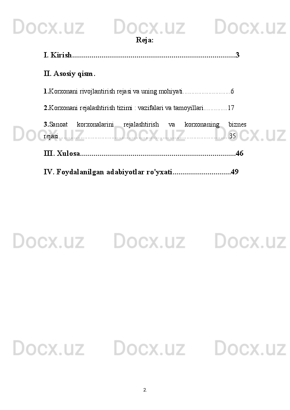 Reja:
I. Kirish....................................................................................3
II. Asosiy qism. 
1. Korxonani rivojlantirish rejasi va uning mohiyati............................6
2. Korxonani rejalashtirish tizimi : vazifalari va tamoyillari..............17
3. Sanoat   korxonalarini   rejalashtirish   va   korxonaning   biznes
rejasi....................................................................................................35
III. Xulosa................................................................................46
IV. Foydalanilgan adabiyotlar ro'yxati..............................49
2 .  
