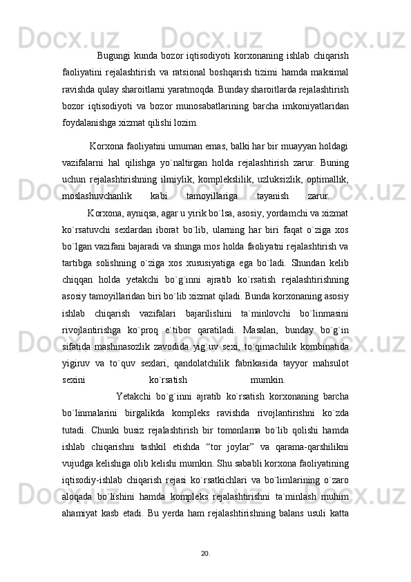                     Bugungi   kunda   bozor   iqtisodiyoti   korxonaning   ishlab   chiqarish
faoliyatini   rejalashtirish   va   ratsional   boshqarish   tizimi   hamda   maksimal
ravishda qulay sharoitlarni yaratmoqda. Bunday sharoitlarda rejalashtirish
bozor   iqtisodiyoti   va   bozor   munosabatlarining   barcha   imkoniyatlaridan
foydalanishga xizmat qilishi lozim. 
          Korxona faoliyatini umuman emas, balki har bir muayyan holdagi
vazifalarni   hal   qilishga   yo`naltirgan   holda   rejalashtirish   zarur.   Buning
uchun   rejalashtirishning   ilmiylik,   komplekslilik,   uzluksizlik,   optimallik,
moslashuvchanlik   kabi   tamoyillariga   tayanish   zarur.  
          Korxona, ayniqsa, agar u yirik bo`lsa, asosiy, yordamchi va xizmat
ko`rsatuvchi   sexlardan   iborat   bo`lib,   ularning   har   biri   faqat   o`ziga   xos
bo`lgan vazifani bajaradi va shunga mos holda faoliyatni rejalashtirish va
tartibga   solishning   o`ziga   xos   xususiyatiga   ega   bo`ladi.   Shundan   kelib
chiqqan   holda   yetakchi   bo`g`inni   ajratib   ko`rsatish   rejalashtirishning
asosiy tamoyillaridan biri bo`lib xizmat qiladi. Bunda korxonaning asosiy
ishlab   chiqarish   vazifalari   bajarilishini   ta`minlovchi   bo`linmasini
rivojlantirishga   ko`proq   e`tibor   qaratiladi.   Masalan,   bunday   bo`g`in
sifatida   mashinasozlik   zavodida   yig`uv   sexi,   to`qimachilik   kombinatida
yigiruv   va   to`quv   sexlari,   qandolatchilik   fabrikasida   tayyor   mahsulot
sexini   ko`rsatish   mumkin.  
                      Yetakchi   bo`g`inni   ajratib   ko`rsatish   korxonaning   barcha
bo`linmalarini   birgalikda   kompleks   ravishda   rivojlantirishni   ko`zda
tutadi.   Chunki   busiz   rejalashtirish   bir   tomonlama   bo`lib   qolishi   hamda
ishlab   chiqarishni   tashkil   etishda   “tor   joylar”   va   qarama-qarshilikni
vujudga kelishiga olib kelishi mumkin. Shu sababli korxona faoliyatining
iqtisodiy-ishlab   chiqarish   rejasi   ko`rsatkichlari   va   bo`limlarining   o`zaro
aloqada   bo`lishini   hamda   kompleks   rejalashtirishni   ta`minlash   muhim
ahamiyat   kasb   etadi.   Bu   yerda   ham   rejalashtirishning   balans   usuli   katta
20 .  