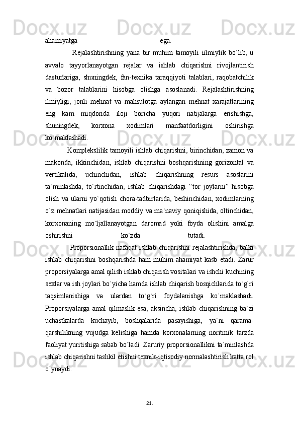 ahamiyatga   ega.  
                    Rejalashtirishning   yana   bir   muhim   tamoyili   iilmiylik   bo`lib,   u
avvalo   tayyorlanayotgan   rejalar   va   ishlab   chiqarishni   rivojlantirish
dasturlariga,   shuningdek,   fan-texnika   taraqqiyoti   talablari,   raqobatchilik
va   bozor   talablarini   hisobga   olishga   asoslanadi.   Rejalashtirishning
ilmiyligi,   jonli   mehnat   va   mahsulotga   aylangan   mehnat   xarajatlarining
eng   kam   miqdorida   iloji   boricha   yuqori   natijalarga   erishishga,
shuningdek,   korxona   xodimlari   manfaatdorligini   oshirishga
ko`maklashadi.  
                   Komplekslilik tamoyili ishlab chiqarishni, birinchidan, zamon va
makonda,   ikkinchidan,   ishlab   chiqarishni   boshqarishning   gorizontal   va
vertikalida,   uchinchidan,   ishlab   chiqarishning   resurs   asoslarini
ta`minlashda,   to`rtinchidan,   ishlab   chiqarishdagi   “tor   joylarni”   hisobga
olish   va   ularni   yo`qotish   chora-tadbirlarida,   beshinchidan,   xodimlarning
o`z mehnatlari natijasidan moddiy va ma`naviy qoniqishida, oltinchidan,
korxonaning   mo`ljallanayotgan   daromad   yoki   foyda   olishini   amalga
oshirishni   ko`zda   tutadi.  
                    Proporsionallik  nafaqat  ishlab   chiqarishni   rejalashtirishda,  balki
ishlab   chiqarishni   boshqarishda   ham   muhim   ahamiyat   kasb   etadi.   Zarur
proporsiyalarga amal qilish ishlab chiqarish vositalari va ishchi kuchining
sexlar va ish joylari bo`yicha hamda ishlab chiqarish bosqichlarida to`g`ri
taqsimlanishiga   va   ulardan   to`g`ri   foydalanishga   ko`maklashadi.
Proporsiyalarga   amal   qilmaslik   esa,   aksincha,   ishlab   chiqarishning   ba`zi
uchastkalarda   kuchayib,   boshqalarida   pasayishiga,   ya`ni   qarama-
qarshilikning   vujudga   kelishiga   hamda   korxonalarning   noritmik   tarzda
faoliyat yuritishiga sabab bo`ladi. Zaruriy proporsionallikni ta`minlashda
ishlab chiqarishni tashkil etishni texnik-iqtisodiy normalashtirish katta rol
o`ynaydi. 
21 .  
