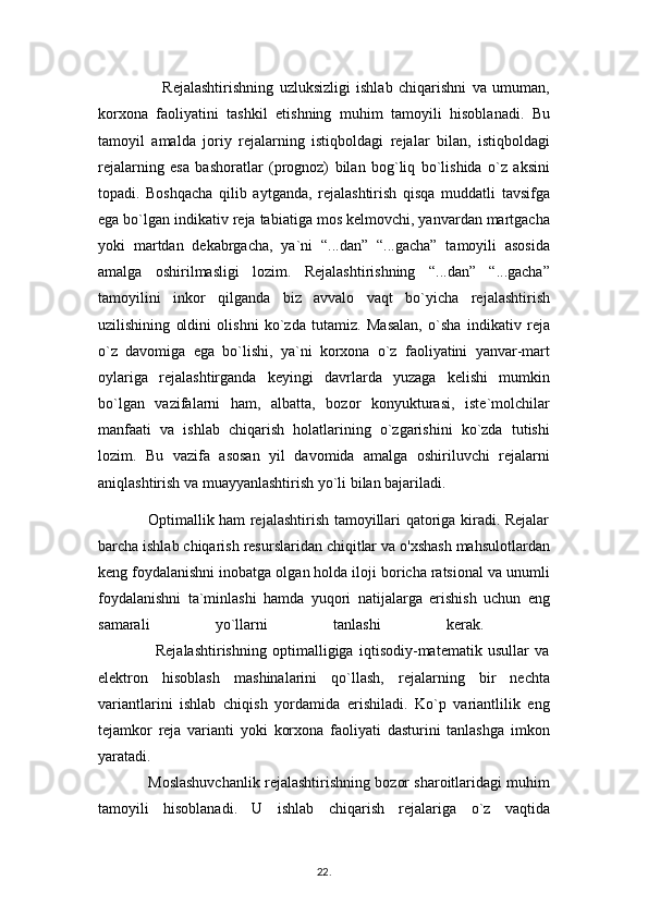                       Rejalashtirishning   uzluksizligi   ishlab   chiqarishni   va   umuman,
korxona   faoliyatini   tashkil   etishning   muhim   tamoyili   hisoblanadi.   Bu
tamoyil   amalda   joriy   rejalarning   istiqboldagi   rejalar   bilan,   istiqboldagi
rejalarning   esa   bashoratlar   (prognoz)   bilan   bog`liq   bo`lishida   o`z   aksini
topadi.   Boshqacha   qilib   aytganda,   rejalashtirish   qisqa   muddatli   tavsifga
ega bo`lgan indikativ reja tabiatiga mos kelmovchi, yanvardan martgacha
yoki   martdan   dekabrgacha,   ya`ni   “...dan”   “...gacha”   tamoyili   asosida
amalga   oshirilmasligi   lozim.   Rejalashtirishning   “...dan”   “...gacha”
tamoyilini   inkor   qilganda   biz   avvalo   vaqt   bo`yicha   rejalashtirish
uzilishining   oldini   olishni   ko`zda   tutamiz.   Masalan,   o`sha   indikativ   reja
o`z   davomiga   ega   bo`lishi,   ya`ni   korxona   o`z   faoliyatini   yanvar-mart
oylariga   rejalashtirganda   keyingi   davrlarda   yuzaga   kelishi   mumkin
bo`lgan   vazifalarni   ham,   albatta,   bozor   konyukturasi,   iste`molchilar
manfaati   va   ishlab   chiqarish   holatlarining   o`zgarishini   ko`zda   tutishi
lozim.   Bu   vazifa   asosan   yil   davomida   amalga   oshiriluvchi   rejalarni
aniqlashtirish va muayyanlashtirish yo`li bilan bajariladi. 
                   Optimallik ham rejalashtirish tamoyillari qatoriga kiradi. Rejalar
barcha ishlab chiqarish resurslaridan chiqitlar va o'xshash mahsulotlardan
keng foydalanishni inobatga olgan holda iloji boricha ratsional va unumli
foydalanishni   ta`minlashi   hamda   yuqori   natijalarga   erishish   uchun   eng
samarali   yo`llarni   tanlashi   kerak.  
                    Rejalashtirishning   optimalligiga   iqtisodiy-matematik   usullar   va
elektron   hisoblash   mashinalarini   qo`llash,   rejalarning   bir   nechta
variantlarini   ishlab   chiqish   yordamida   erishiladi.   Ko`p   variantlilik   eng
tejamkor   reja   varianti   yoki   korxona   faoliyati   dasturini   tanlashga   imkon
yaratadi.  
            Moslashuvchanlik rejalashtirishning bozor sharoitlaridagi muhim
tamoyili   hisoblanadi.   U   ishlab   chiqarish   rejalariga   o`z   vaqtida
22 .  