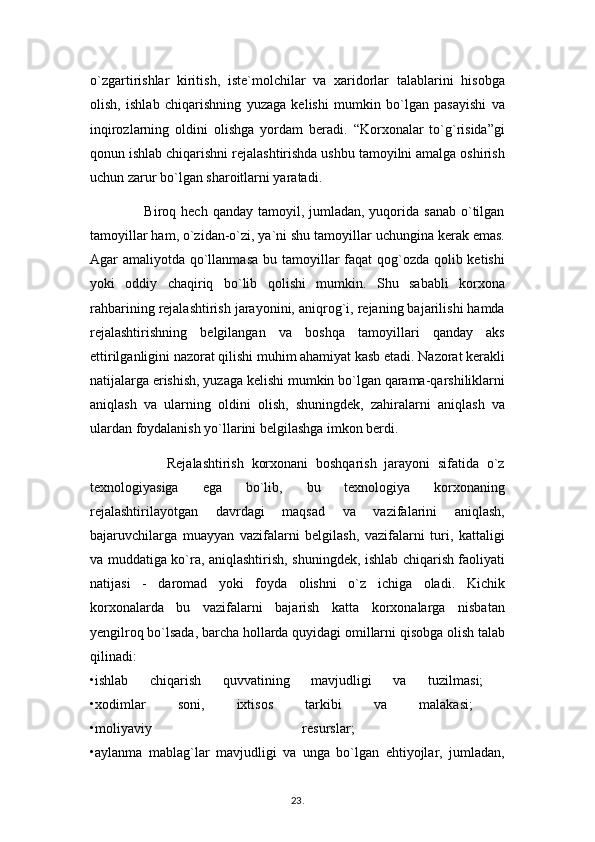 o`zgartirishlar   kiritish,   iste`molchilar   va   xaridorlar   talablarini   hisobga
olish,   ishlab   chiqarishning   yuzaga   kelishi   mumkin   bo`lgan   pasayishi   va
inqirozlarning   oldini   olishga   yordam   beradi.   “Korxonalar   to`g`risida”gi
qonun ishlab chiqarishni rejalashtirishda ushbu tamoyilni amalga oshirish
uchun zarur bo`lgan sharoitlarni yaratadi.
                     Biroq  hech  qanday tamoyil,  jumladan,  yuqorida sanab   o`tilgan
tamoyillar ham, o`zidan-o`zi, ya`ni shu tamoyillar uchungina kerak emas.
Agar amaliyotda qo`llanmasa  bu tamoyillar faqat qog`ozda qolib ketishi
yoki   oddiy   chaqiriq   bo`lib   qolishi   mumkin.   Shu   sababli   korxona
rahbarining rejalashtirish jarayonini, aniqrog`i, rejaning bajarilishi hamda
rejalashtirishning   belgilangan   va   boshqa   tamoyillari   qanday   aks
ettirilganligini nazorat qilishi muhim ahamiyat kasb etadi. Nazorat kerakli
natijalarga erishish, yuzaga kelishi mumkin bo`lgan qarama-qarshiliklarni
aniqlash   va   ularning   oldini   olish,   shuningdek,   zahiralarni   aniqlash   va
ulardan foydalanish yo`llarini belgilashga imkon berdi.
                    Rejalashtirish   korxonani   boshqarish   jarayoni   sifatida   o`z
texnologiyasiga   ega   bo`lib,   bu   texnologiya   korxonaning
rejalashtirilayotgan   davrdagi   maqsad   va   vazifalarini   aniqlash,
bajaruvchilarga   muayyan   vazifalarni   belgilash,   vazifalarni   turi,   kattaligi
va muddatiga ko`ra, aniqlashtirish, shuningdek, ishlab chiqarish faoliyati
natijasi   -   daromad   yoki   foyda   olishni   o`z   ichiga   oladi.   Kichik
korxonalarda   bu   vazifalarni   bajarish   katta   korxonalarga   nisbatan
yengilroq bo`lsada, barcha hollarda quyidagi omillarni qisobga olish talab
qilinadi:  
•ishlab   chiqarish   quvvatining   mavjudligi   va   tuzilmasi;  
•xodimlar   soni,   ixtisos   tarkibi   va   malakasi;  
•moliyaviy   resurslar;  
•aylanma   mablag`lar   mavjudligi   va   unga   bo`lgan   ehtiyojlar,   jumladan,
23 .  