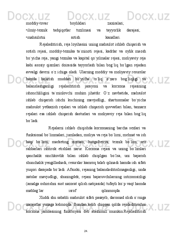 moddiy-tovar   boyliklari   zaxiralari;  
•ilmiy-texnik   tadqiqotlar   tuzilmasi   va   tayyorlik   darajasi;  
•mahsulotni   sotish   kanallari.  
                     Rejalashtirish, reja loyihasini uning mahsulot ishlab chiqarish va
sotish   rejasi,   moddiy-texnika   ta`minoti   rejasi,   kadrlar   va   oylik   maosh
bo`yicha reja, yangi texnika va kapital qo`yilmalar rejasi, moliyaviy reja
kabi   asosiy   qismlari   doirasida   tayyorlash   bilan   bog`liq   bo`lgan   rejadan
avvalgi davrni  o`z ichiga oladi. Ularning moddiy va moliyaviy resurslar
hamda   bajarish   muddati   bo`yicha   to`liq   o`zaro   bog`liqligi   va
balanslashganligi   rejalashtirish   jarayoni   va   korxona   rejasining
ishonchliligini   ta`minlovchi   muhim   jihatdir.   O`z   navbatida,   mahsulot
ishlab   chiqarish   ishchi   kuchining   mavjudligi,   shartnomalar   bo`yicha
mahsulot   yetkazish   rejalari   va   ishlab   chiqarish   quvvatlari   bilan,   tannarx
rejalari   esa   ishlab   chiqarish   dasturlari   va   moliyaviy   reja   bilan   bog`liq
bo`ladi.  
                        Rejalarni   ishlab   chiqishda   korxonaning   barcha   sexlari   va
funksional bo`linmalari, jumladan, moliya va reja bo`limi, mehnat va ish
haqi   bo`limi,   marketing   xizmati,   buxgalteriya,   texnik   bo`lim,   sex
rahbarlari   ishtirok   etishlari   zarur.   Korxona   rejasi   va   uning   bo`limlari
qanchalik   sinchkovlik   bilan   ishlab   chiqilgan   bo`lsa,   uni   bajarish
shunchalik yengillashadi, resurslar kamroq talab qilinadi hamda ish sifati
yuqori  darajada  bo`ladi.  Afsuski,   rejaning  balanslashtirilmaganligi,   unda
xatolar   mavjudligi,   shuningdek,   rejani   bajaruvchilarning   intizomsizligi
(amalga oshirishni sust nazorat qilish natijasida) tufayli ko`p vaqt hamda
mablag`lar   isrof   qilinmoqda.  
            Xuddi shu sababli mahsulot sifati pasayib, daromad olish o`rniga
xarajatlar  yuzaga kelmoqda. Bundan kelib chiqqan qolda rejalashtirishni
korxona   jamoasining   funktsiyasi   deb   atashimiz   mumkin.Rejalashtirish
24 .  