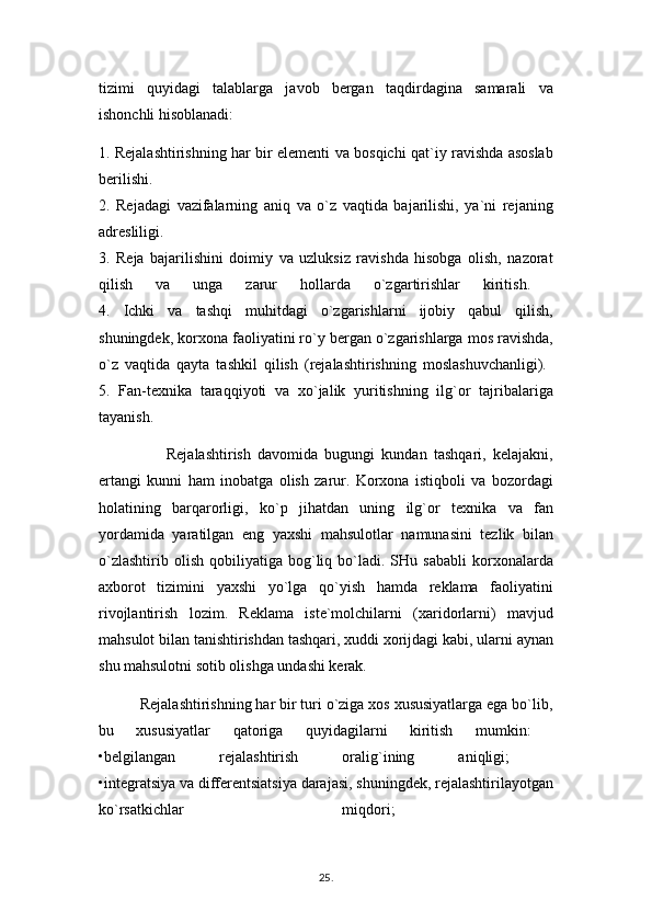 tizimi   quyidagi   talablarga   javob   bergan   taqdirdagina   samarali   va
ishonchli hisoblanadi:
1. Rejalashtirishning har bir elementi va bosqichi qat`iy ravishda asoslab
berilishi.  
2.   Rejadagi   vazifalarning   aniq   va   o`z   vaqtida   bajarilishi,   ya`ni   rejaning
adresliligi.  
3.   Reja   bajarilishini   doimiy   va   uzluksiz   ravishda   hisobga   olish,   nazorat
qilish   va   unga   zarur   hollarda   o`zgartirishlar   kiritish.  
4.   Ichki   va   tashqi   muhitdagi   o`zgarishlarni   ijobiy   qabul   qilish,
shuningdek, korxona faoliyatini ro`y bergan o`zgarishlarga mos ravishda,
o`z   vaqtida   qayta   tashkil   qilish   (rejalashtirishning   moslashuvchanligi).  
5.   Fan-texnika   taraqqiyoti   va   xo`jalik   yuritishning   ilg`or   tajribalariga
tayanish. 
                    Rejalashtirish   davomida   bugungi   kundan   tashqari,   kelajakni,
ertangi   kunni   ham   inobatga   olish   zarur.   Korxona   istiqboli   va   bozordagi
holatining   barqarorligi,   ko`p   jihatdan   uning   ilg`or   texnika   va   fan
yordamida   yaratilgan   eng   yaxshi   mahsulotlar   namunasini   tezlik   bilan
o`zlashtirib   olish   qobiliyatiga  bog`liq  bo`ladi.  SHu   sababli   korxonalarda
axborot   tizimini   yaxshi   yo`lga   qo`yish   hamda   reklama   faoliyatini
rivojlantirish   lozim.   Reklama   iste`molchilarni   (xaridorlarni)   mavjud
mahsulot bilan tanishtirishdan tashqari, xuddi xorijdagi kabi, ularni aynan
shu mahsulotni sotib olishga undashi kerak. 
          Rejalashtirishning har bir turi o`ziga xos xususiyatlarga ega bo`lib,
bu   xususiyatlar   qatoriga   quyidagilarni   kiritish   mumkin:  
•belgilangan   rejalashtirish   oralig`ining   aniqligi;  
•integratsiya va differentsiatsiya darajasi, shuningdek, rejalashtirilayotgan
ko`rsatkichlar   miqdori;  
25 .  