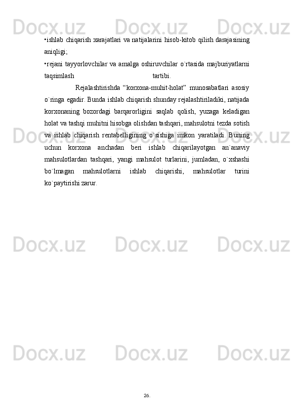 •ishlab chiqarish xarajatlari va natijalarini hisob-kitob qilish darajasining
aniqligi;  
•rejani   tayyorlovchilar   va  amalga  oshiruvchilar  o`rtasida   majburiyatlarni
taqsimlash   tartibi.  
                    Rejalashtirishda   “korxona-muhit-holat”   munosabatlari   asosiy
o`ringa egadir. Bunda ishlab chiqarish shunday rejalashtiriladiki, natijada
korxonaning   bozordagi   barqarorligini   saqlab   qolish,   yuzaga   keladigan
holat va tashqi muhitni hisobga olishdan tashqari, mahsulotni tezda sotish
va   ishlab   chiqarish   rentabelligining   o`sishiga   imkon   yaratiladi.   Buning
uchun   korxona   anchadan   beri   ishlab   chiqarilayotgan   an`anaviy
mahsulotlardan   tashqari,   yangi   mahsulot   turlarini,   jumladan,   o`xshashi
bo`lmagan   mahsulotlarni   ishlab   chiqarishi,   mahsulotlar   turini
ko`paytirishi zarur.
26 .  