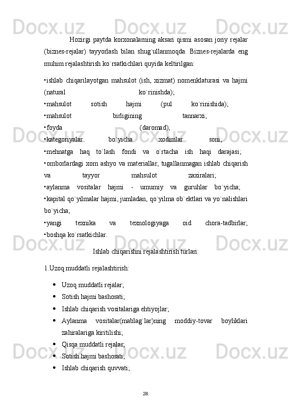                      Hozirgi paytda korxonalarning aksari qismi asosan joriy rejalar
(biznes-rejalar)   tayyorlash   bilan   shug`ullanmoqda.   Biznes-rejalarda   eng
muhim rejalashtirish ko`rsatkichlari quyida keltirilgan: 
•ishlab   chiqarilayotgan   mahsulot   (ish,   xizmat)   nomenklaturasi   va   hajmi
(natural   ko`rinishda);  
•mahsulot   sotish   hajmi   (pul   ko`rinishida);  
•mahsulot   birligining   tannarxi;  
•foyda   (daromad);  
•kategoriyalar   bo`yicha   xodimlar   soni;  
•mehnatga   haq   to`lash   fondi   va   o`rtacha   ish   haqi   darajasi;  
•omborlardagi xom ashyo va materiallar, tugallanmagan ishlab chiqarish
va   tayyor   mahsulot   zaxiralari;  
•aylanma   vositalar   hajmi   -   umumiy   va   guruhlar   bo`yicha;  
•kapital qo`yilmalar hajmi, jumladan, qo`yilma ob`ektlari va yo`nalishlari
bo`yicha;  
•yangi   texnika   va   texnologiyaga   oid   chora-tadbirlar;
•boshqa ko`rsatkichlar. 
Ishlab chiqarishni rejalashtirish turlari:
1.Uzoq muddatli rejalashtirish:
 Uzoq muddatli rejalar;
 Sotish hajmi bashorati;
 Ishlab chiqarish vositalariga ehtiyojlar;
 Aylanma   vositalar(mablag`lar)ning   moddiy-tovar   boyliklari
zahiralariga kiritilishi;
 Qisqa muddatli rejalar;
 Sotish hajmi bashorati; 
 Ishlab chiqarish quvvati;
28 .  