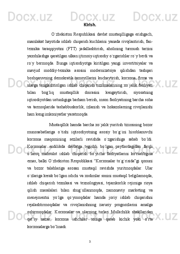 Kirish. 
                                O`zbekiston  Respublikasi   davlat   mustaqilligaga  erishgach,
mamlakat hayotida ishlab chiqarish kuchlarini yanada rivojlantirish, fan-
texnika   taraqqiyotini   (FTT)   jadallashtirish,   aholining   turmush   tarzini
yaxshilashga qaratilgan ulkan ijtimoiy-iqtisodiy o`zgarishlar ro`y berdi va
ro`y   bermoqda.   Bunga   iqtisodiyotga   kiritilgan   yangi   investitsiyalar   va
mavjud   moddiy-texnika   asosini   modernizatsiya   qilishdan   tashqari
boshqaruvning  demokratik   tamoyillarini   kuchaytirish,   korxona,  firma   va
ularga   tenglashtirilgan   ishlab   chiqarish   tuzilmalarining   xo`jalik   faoliyati
bilan   bog`liq   mustaqillik   doirasini   kengaytirish,   siyosatning
iqtisodiyotdan ustunligiga barham berish, inson faoliyatining barcha soha
va   tarmoqlarida   tashabbuskorlik,   izlanish   va   hokazolarning   rivojlanishi
ham keng imkoniyatlar yaratmoqda.
                               Mustaqillik hamda barcha xo`jalik yuritish tizimining bozor
munosabatlariga   o`tishi   iqtisodiyotning   asosiy   bo`g`ini   hisoblanuvchi
korxona   maqomining   sezilarli   ravishda   o`zgarishiga   sabab   bo`ldi.
Korxonalar   endilikda   davlatga   tegishli   bo`lgan   paytlardagidan   farqli
o`laroq   mahsulot   ishlab   chiqarish   bo`yicha   faoliyatlarini   ko'rsatibgina
emas,   balki   O`zbekiston   Respublikasi  “Korxonalar  to`g`risida”gi  qonuni
va   bozor   talablariga   asosan   mustaqil   ravishda   yuritmoqdalar.   Ular
o`zlariga kerak bo`lgan ishchi va xodimlar sonini mustaqil belgilamoqda,
ishlab   chiqarish   texnikasi   va   texnologiyasi,   tejamkorlik   rejimiga   rioya
qilish   masalalari   bilan   shug`ullanmoqda,   zamonaviy   marketing   va
menejmentni   yo`lga   qo`ymoqdalar   hamda   joriy   ishlab   chiqarishni
rejalashtirmoqdalar   va   rivojlanishning   zaruriy   prognozlarini   amalga
oshirmoqdalar.   Korxonalar   va   ularning   turlari   Mulkchilik   shakllaridan
qat’iy   nazar,   korxona   ishchilar   soniga   qarab   kichik   yoki   o’rta
korxonalarga bo’linadi.
3 .  