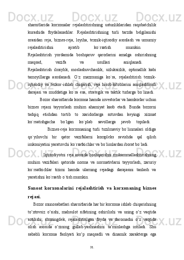 sharoitlarida   korxonalar   rejalashtirishning   ustunliklaridan   raqobatchilik
kurashida   foydalanadilar.   Rejalashtirishning   turli   tarzda   belgilanishi
orasidan   reja,   biznes-reja,   loyiha,   texnik-iqtisodiy   asoslash   va   umumiy
rejalashtirishni   ajratib   ko`rsatish   mumkin.  
Rejalashtirish   yordamida   boshqaruv   qarorlarini   amalga   oshirishning
maqsad,   vazifa   va   usullari   aniqlanadi.  
Rejalashtirish   ilmiylik,   moslashuvchanlik,   uzluksizlik,   optimallik   kabi
tamoyillarga   asoslanadi.   O`z   mazmuniga   ko`ra,   rejalashtirish   texnik-
iqtisodiy   va   tezkor-ishlab   chiqarish,   reja   hisob-kitoblarini   aniqlashtirish
darajasi   va   muddatiga   ko`ra   esa,   strategik   va   taktik   turlarga   bo`linadi.  
           Bozor sharoitlarida korxona hamda investorlar va hamkorlar uchun
biznes   rejani   tayyorlash   muhim   ahamiyat   kasb   etadi.   Bunda   bozorni
tadqiq   etishdan   tortib   to   xaridorlarga   sotuvdan   keyingi   xizmat
ko`rsatishgacha   bo`lgan   ko`plab   savollarga   javob   topiladi.  
                      Biznes-reja   korxonaning   turli   tuzilmaviy   bo`linmalari   oldiga
qo`yiluvchi   bir   qator   vazifalarni   kompleks   ravishda   qal   qilish
imkoniyatini yaratuvchi ko`rsatkichlar va bo`limlardan iborat bo`ladi.
                    Iqtisodiyotni   reja  asosida   boshqarishni   mukammallashtirishning
muhim   vazifalari   qatorida   norma   va   normativlarni   tayyorlash,   zaruriy
ko`rsatkichlar   tizimi   hamda   ularning   rejadagi   darajasini   tanlash   va
yaratishni ko`rsatib o`tish mumkin. 
Sanoat   korxonalarini   rejalashtirish   va   korxonaning   biznes
rejasi.
     Bozor munosabatlari sharoitlarida har bir korxona ishlab chiqarishning
to‘xtovsiz   o‘sishi,   mahsulot   sifatining   oshirilishi   va   uning   o‘z   vaqtida
sotilishi,   shuningdek,   rejalashtirilgan   foyda   va   daromadni   o‘z   vaqtida
olish   asosida   o‘zining   gullab-yashnashini   ta‘minlashga   intiladi.   Shu
sababli   korxona   faoliyati   ko‘p   maqsadli   va   dinamik   xarakterga   ega
31 .  