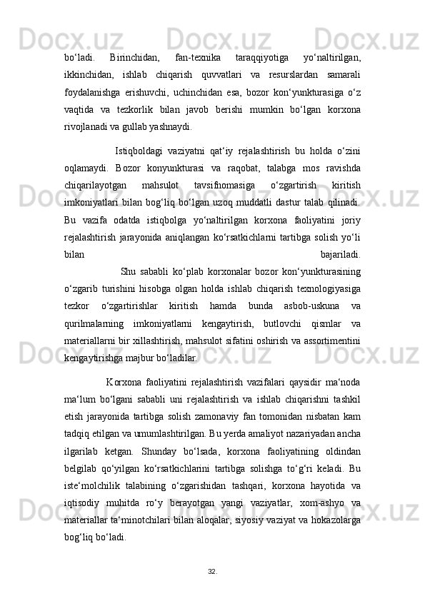bo‘ladi.   Birinchidan,   fan-texnika   taraqqiyotiga   yo‘naltirilgan,
ikkinchidan,   ishlab   chiqarish   quvvatlari   va   resurslardan   samarali
foydalanishga   erishuvchi,   uchinchidan   esa,   bozor   kon‘yunkturasiga   o‘z
vaqtida   va   tezkorlik   bilan   javob   berishi   mumkin   bo‘lgan   korxona
rivojlanadi va gullab yashnaydi.
                    Istiqboldagi   vaziyatni   qat‘iy   rejalashtirish   bu   holda   o‘zini
oqlamaydi.   Bozor   konyunkturasi   va   raqobat,   talabga   mos   ravishda
chiqarilayotgan   mahsulot   tavsifnomasiga   o‘zgartirish   kiritish
imkoniyatlari   bilan   bog‘liq   bo‘lgan   uzoq   muddatli   dastur   talab   qilinadi.
Bu   vazifa   odatda   istiqbolga   yo‘naltirilgan   korxona   faoliyatini   joriy
rejalashtirish   jarayonida   aniqlangan   ko‘rsatkichlarni   tartibga   solish   yo‘li
bilan   bajariladi.
                          Shu   sababli   ko‘plab   korxonalar   bozor   kon‘yunkturasining
o‘zgarib   turishini   hisobga   olgan   holda   ishlab   chiqarish   texnologiyasiga
tezkor   o‘zgartirishlar   kiritish   hamda   bunda   asbob-uskuna   va
qurilmalarning   imkoniyatlarni   kengaytirish,   butlovchi   qismlar   va
materiallarni bir xillashtirish, mahsulot sifatini oshirish va assortimentini
kengaytirishga majbur bo‘ladilar.
                    Korxona   faoliyatini   rejalashtirish   vazifalari   qaysidir   ma‘noda
ma‘lum   bo‘lgani   sababli   uni   rejalashtirish   va   ishlab   chiqarishni   tashkil
etish   jarayonida   tartibga   solish   zamonaviy   fan   tomonidan   nisbatan   kam
tadqiq etilgan va umumlashtirilgan. Bu yerda amaliyot nazariyadan ancha
ilgarilab   ketgan.   Shunday   bo‘lsada,   korxona   faoliyatining   oldindan
belgilab   qo‘yilgan   ko‘rsatkichlarini   tartibga   solishga   to‘g‘ri   keladi.   Bu
iste‘molchilik   talabining   o‘zgarishidan   tashqari,   korxona   hayotida   va
iqtisodiy   muhitda   ro‘y   berayotgan   yangi   vaziyatlar,   xom-ashyo   va
materiallar ta‘minotchilari bilan aloqalar, siyosiy vaziyat va hokazolarga
bog‘liq bo‘ladi.
32 .  
