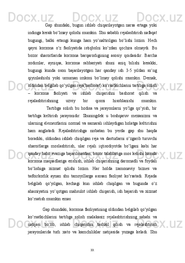                     Gap   shundaki,   bugun   ishlab   chiqarilayotgan   narsa   ertaga   yoki
indinga kerak bo‘lmay qolishi mumkin. Shu sababli rejalashtirish nafaqat
bugungi,   balki   ertangi   kunga   ham   yo‘naltirilgan   bo‘lishi   lozim.   Hech
qaysi   korxona   o‘z   faoliyatida   istiqbolni   ko‘zdan   qochira   olmaydi.   Bu
bozor   sharoitlarida   korxona   barqarorligining   asosiy   qoidasidir.   Barcha
xodimlar,   ayniqsa,   korxona   rahbariyati   shuni   aniq   bilishi   kerakki,
bugungi   kunda   oson   bajarilayotgan   har   qanday   ish   3-5   yildan   so‘ng
qiyinlashishi   yoki   umuman   imkoni   bo‘lmay   qolishi   mumkin.   Demak,
oldindan belgilab qo‘yilgan reja(bashorat) ko‘rsatkichlarini tartibga solish
–   korxona   faoliyati   va   ishlab   chiqarishni   bashorat   qilish   va
rejalashtirishning   uzviy   bir   qismi   hisoblanishi   mumkin.
                    Tartibga   solish   bu   hodisa   va   jarayonlarni   yo‘lga   qo‘yish,   bir
tartibga   keltirish   jarayonidir.   Shuningdek   u   boshqaruv   mexanizmi   va
ularning elementlarini normal va samarali ishlaydigan holatga keltirishni
ham   anglatadi.   Rejalashtirishga   nisbatan   bu   yerda   gap   shu   haqda
boradiki,   oldindan   ishlab   chiqilgan   reja   va   dasturlarni   o‘zgarib   turuvchi
sharoitlarga   moslashtirish,   ular   rejali   iqtisodiyotda   bo‘lgani   kabi   har
qanday baho evaziga bajarilmasdan, bozor talablariga mos kelishi hamda
korxona maqsadlariga erishish, ishlab chiqarishning daromadli va foydali
bo‘lishiga   xizmat   qilishi   lozim.   Har   holda   zamonaviy   biznes   va
tadbirkorlik   aynan   shu   tamoyillarga   asosan   faoliyat   ko‘rsatadi.   Rejada
belgilab   qo‘yilgan,   kechagi   kun   ishlab   chiqilgan   va   bugunda   o‘z
ahamiyatini   yo‘qotgan   mahsulot   ishlab   chiqarish,   ish   bajarish   va   xizmat
ko‘rsatish mumkin emas.
                Gap shundaki, korxona faoliyatining oldindan belgilab qo‘yilgan
ko‘rsatkichlarini   tartibga   solish   malakasiz   rejalashtirishning   sababi   va
natijasi   bo‘lib,   ishlab   chiqarishni   tashkil   qilish   va   rejalashtirish
jarayonlarida   turli   xato   va   kamchiliklar   natijasida   yuzaga   keladi.   Shu
33 .  