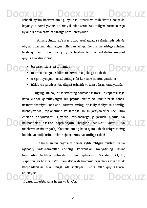 sababli   ayrim   korxonalarning,   ayniqsa,   biznes   va   tadbirkorlik   sohasida
hayotiylik   davri   yuqori   bo‘lmaydi,   ular   zarar   keltiradigan   korxonalarga
aylanadilar va hatto bankrotga ham uchraydilar.
                    Amaliyotning   ko‘rsatishicha,   asoslangan   rejalashtirish   odatda
obyektiv zarurat talab qilgan hollardan tashqari kelgusida tartibga solishni
talab   qilmaydi.   Korxona   joriy   faoliyatini   tartibga   solishdan   maqsad
quyidagilardan iborat:
 barqaror ishlashni ta‘minlash;
 minimal xarajatlar bilan maksimal natijalarga erishish;
 chiqarilayotgan mahsulotning sifat ko‘rsatkichlarini yaxshilash;
 ishlab chiqarish rentabelligini oshirish va xarajatlarni kamaytirish.
           Bugungi kunda, iqtisodiyotning nodavlat sektorini rivojlantirishga
katta   e‘tibor   qaratilayotgan   bir   paytda   biznes   va   tadbirkorlik   sohasi
ustuvor ahamiyat  kasb etib, korxonalarning iqtisodiy faoliyatda erkinligi
kuchaymoqda,   rejalashtirish   va   tartibga   solish   jarayonlarini   hech   kim
cheklab   qo‘ymayapti.   Hozirda   korxonalarga   yuqoridan   buyruq   va
ko‘rsatmalar   asosida   topshiriqlarni   belgilab   beruvchi   vazirlik   va
mahkamalar tizimi yo‘q. Korxonalarning katta qismi ishlab chiqarishning
borishi va natijalarini o‘zlari rejalashtiradi va tartibga soladi.
                        Shu   bilan   bir   paytda   yuqorida   aytib   o‘tilgan   mustaqillik   va
iqtisodiy   xatti-harakatlar   erkinligi   korxonalar   faoliyatining   davlat
tomonidan   tartibga   solinishini   inkor   qilmaydi.   Masalan,   AQSH,
Yaponiya va boshqa ba‘zi mamlakatlarda hukumat organlari asosan yirik
korporatsiyalar   bilan   birgalikda   ishlaydi.   Bunda   ular   quyidagilarni
aniqlaydi:
1) zarur investitsiyalar hajmi va tarkibi;
34 .  