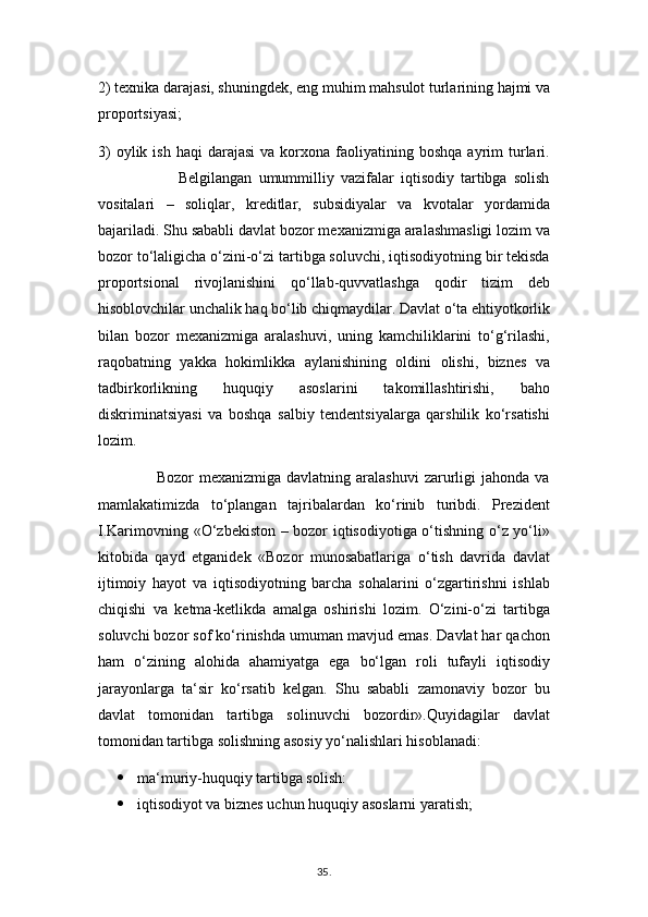 2) texnika darajasi, shuningdek, eng muhim mahsulot turlarining hajmi va
proportsiyasi;
3)  oylik  ish   haqi   darajasi  va  korxona  faoliyatining  boshqa  ayrim   turlari.
                        Belgilangan   umummilliy   vazifalar   iqtisodiy   tartibga   solish
vositalari   –   soliqlar,   kreditlar,   subsidiyalar   va   kvotalar   yordamida
bajariladi. Shu sababli davlat bozor mexanizmiga aralashmasligi lozim va
bozor to‘laligicha o‘zini-o‘zi tartibga soluvchi, iqtisodiyotning bir tekisda
proportsional   rivojlanishini   qo‘llab-quvvatlashga   qodir   tizim   deb
hisoblovchilar unchalik haq bo‘lib chiqmaydilar. Davlat o‘ta ehtiyotkorlik
bilan   bozor   mexanizmiga   aralashuvi,   uning   kamchiliklarini   to‘g‘rilashi,
raqobatning   yakka   hokimlikka   aylanishining   oldini   olishi,   biznes   va
tadbirkorlikning   huquqiy   asoslarini   takomillashtirishi,   baho
diskriminatsiyasi   va   boshqa   salbiy   tendentsiyalarga   qarshilik   ko‘rsatishi
lozim.
                     Bozor  mexanizmiga davlatning aralashuvi  zarurligi  jahonda va
mamlakatimizda   to‘plangan   tajribalardan   ko‘rinib   turibdi.   Prezident
I.Karimovning «O‘zbekiston – bozor iqtisodiyotiga o‘tishning o‘z yo‘li»
kitobida   qayd   etganidek   «Bozor   munosabatlariga   o‘tish   davrida   davlat
ijtimoiy   hayot   va   iqtisodiyotning   barcha   sohalarini   o‘zgartirishni   ishlab
chiqishi   va   ketma-ketlikda   amalga   oshirishi   lozim.   O‘zini-o‘zi   tartibga
soluvchi bozor sof ko‘rinishda umuman mavjud emas. Davlat har qachon
ham   o‘zining   alohida   ahamiyatga   ega   bo‘lgan   roli   tufayli   iqtisodiy
jarayonlarga   ta‘sir   ko‘rsatib   kelgan.   Shu   sababli   zamonaviy   bozor   bu
davlat   tomonidan   tartibga   solinuvchi   bozordir».Quyidagilar   davlat
tomonidan tartibga solishning asosiy yo‘nalishlari hisoblanadi:
 ma‘muriy-huquqiy tartibga solish:
 iqtisodiyot va biznes uchun huquqiy asoslarni yaratish;
35 .  