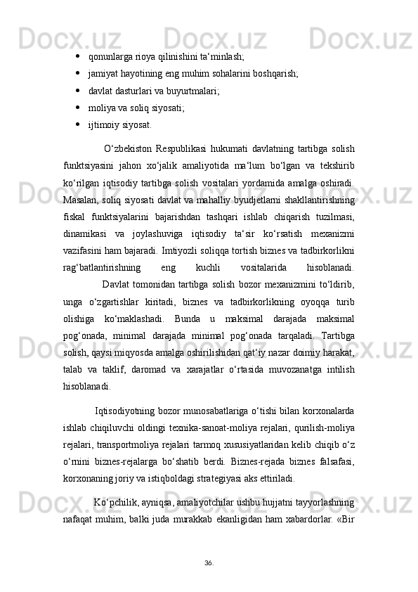  qonunlarga rioya qilinishini ta‘minlash;
 jamiyat hayotining eng muhim sohalarini boshqarish;
 davlat dasturlari va buyurtmalari;
 moliya va soliq siyosati;
 ijtimoiy siyosat.
                    O‘zbekiston   Respublikasi   hukumati   davlatning   tartibga   solish
funktsiyasini   jahon   xo‘jalik   amaliyotida   ma‘lum   bo‘lgan   va   tekshirib
ko‘rilgan   iqtisodiy   tartibga   solish   vositalari   yordamida   amalga   oshiradi.
Masalan, soliq siyosati davlat va mahalliy byudjetlarni shakllantirishning
fiskal   funktsiyalarini   bajarishdan   tashqari   ishlab   chiqarish   tuzilmasi,
dinamikasi   va   joylashuviga   iqtisodiy   ta‘sir   ko‘rsatish   mexanizmi
vazifasini ham bajaradi. Imtiyozli soliqqa tortish biznes va tadbirkorlikni
rag‘batlantirishning   eng   kuchli   vositalarida   hisoblanadi.
                      Davlat   tomonidan   tartibga   solish   bozor   mexanizmini   to‘ldirib,
unga   o‘zgartishlar   kiritadi,   biznes   va   tadbirkorlikning   oyoqqa   turib
olishiga   ko‘maklashadi.   Bunda   u   maksimal   darajada   maksimal
pog‘onada,   minimal   darajada   minimal   pog‘onada   tarqaladi.   Tartibga
solish, qaysi miqyosda amalga oshirilishidan qat‘iy nazar doimiy harakat,
talab   va   taklif,   daromad   va   xarajatlar   o‘rtasida   muvozanatga   intilish
hisoblanadi.
                   Iqtisodiyotning bozor munosabatlariga o‘tishi bilan korxonalarda
ishlab chiqiluvchi  oldingi  texnika-sanoat-moliya rejalari, qurilish-moliya
rejalari, transportmoliya rejalari tarmoq xususiyatlaridan kelib chiqib o‘z
o‘rnini   biznes-rejalarga   bo‘shatib   berdi.   Biznes-rejada   biznes   falsafasi,
korxonaning joriy va istiqboldagi strategiyasi aks ettiriladi.
           Ko‘pchilik, ayniqsa, amaliyotchilar ushbu hujjatni tayyorlashning
nafaqat   muhim,   balki   juda   murakkab   ekanligidan   ham   xabardorlar.   «Bir
36 .  