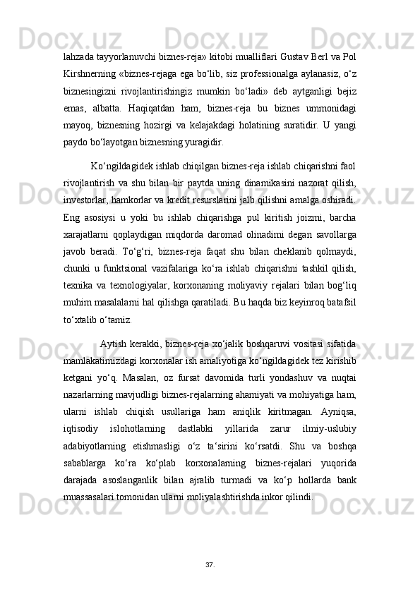 lahzada tayyorlanuvchi biznes-reja» kitobi mualliflari Gustav Berl va Pol
Kirshnerning «biznes-rejaga ega bo‘lib, siz professionalga aylanasiz, o‘z
biznesingizni   rivojlantirishingiz   mumkin   bo‘ladi»   deb   aytganligi   bejiz
emas,   albatta.   Haqiqatdan   ham,   biznes-reja   bu   biznes   ummonidagi
mayoq,   biznesning   hozirgi   va   kelajakdagi   holatining   suratidir.   U   yangi
paydo bo‘layotgan biznesning yuragidir.
          Ko‘ngildagidek ishlab chiqilgan biznes-reja ishlab chiqarishni faol
rivojlantirish   va   shu   bilan   bir   paytda   uning   dinamikasini   nazorat   qilish,
investorlar, hamkorlar va kredit resurslarini jalb qilishni amalga oshiradi.
Eng   asosiysi   u   yoki   bu   ishlab   chiqarishga   pul   kiritish   joizmi,   barcha
xarajatlarni   qoplaydigan   miqdorda   daromad   olinadimi   degan   savollarga
javob   beradi.   To‘g‘ri,   biznes-reja   faqat   shu   bilan   cheklanib   qolmaydi,
chunki   u   funktsional   vazifalariga   ko‘ra   ishlab   chiqarishni   tashkil   qilish,
texnika   va   texnologiyalar,   korxonaning   moliyaviy   rejalari   bilan   bog‘liq
muhim masalalarni hal qilishga qaratiladi. Bu haqda biz keyinroq batafsil
to‘xtalib o‘tamiz.
                     Aytish kerakki, biznes-reja xo‘jalik boshqaruvi vositasi  sifatida
mamlakatimizdagi korxonalar ish amaliyotiga ko‘ngildagidek tez kirishib
ketgani   yo‘q.   Masalan,   oz   fursat   davomida   turli   yondashuv   va   nuqtai
nazarlarning mavjudligi biznes-rejalarning ahamiyati va mohiyatiga ham,
ularni   ishlab   chiqish   usullariga   ham   aniqlik   kiritmagan.   Ayniqsa,
iqtisodiy   islohotlarning   dastlabki   yillarida   zarur   ilmiy-uslubiy
adabiyotlarning   etishmasligi   o‘z   ta‘sirini   ko‘rsatdi.   Shu   va   boshqa
sabablarga   ko‘ra   ko‘plab   korxonalarning   biznes-rejalari   yuqorida
darajada   asoslanganlik   bilan   ajralib   turmadi   va   ko‘p   hollarda   bank
muassasalari tomonidan ularni moliyalashtirishda inkor qilindi.
37 .  