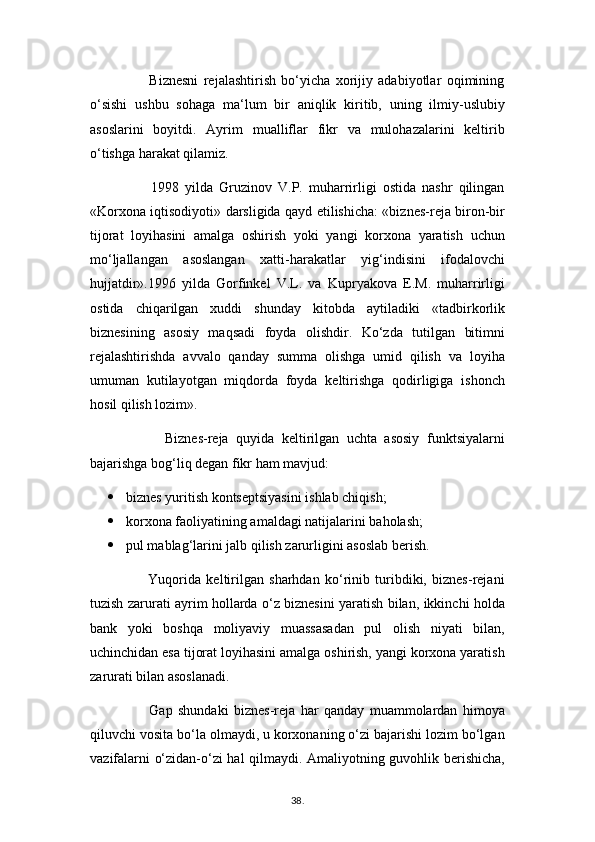                       Biznesni   rejalashtirish   bo‘yicha   xorijiy   adabiyotlar   oqimining
o‘sishi   ushbu   sohaga   ma‘lum   bir   aniqlik   kiritib,   uning   ilmiy-uslubiy
asoslarini   boyitdi.   Ayrim   mualliflar   fikr   va   mulohazalarini   keltirib
o‘tishga harakat qilamiz.
                    1998   yilda   Gruzinov   V.P.   muharrirligi   ostida   nashr   qilingan
«Korxona iqtisodiyoti» darsligida qayd etilishicha: «biznes-reja biron-bir
tijorat   loyihasini   amalga   oshirish   yoki   yangi   korxona   yaratish   uchun
mo‘ljallangan   asoslangan   xatti-harakatlar   yig‘indisini   ifodalovchi
hujjatdir».1996   yilda   Gorfinkel   V.L.   va   Kupryakova   E.M.   muharrirligi
ostida   chiqarilgan   xuddi   shunday   kitobda   aytiladiki   «tadbirkorlik
biznesining   asosiy   maqsadi   foyda   olishdir.   Ko‘zda   tutilgan   bitimni
rejalashtirishda   avvalo   qanday   summa   olishga   umid   qilish   va   loyiha
umuman   kutilayotgan   miqdorda   foyda   keltirishga   qodirligiga   ishonch
hosil qilish lozim».
                    Biznes-reja   quyida   keltirilgan   uchta   asosiy   funktsiyalarni
bajarishga bog‘liq degan fikr ham mavjud:
 biznes yuritish kontseptsiyasini ishlab chiqish;
 korxona faoliyatining amaldagi natijalarini baholash;
 pul mablag‘larini jalb qilish zarurligini asoslab berish.
                      Yuqorida   keltirilgan   sharhdan   ko‘rinib   turibdiki,   biznes-rejani
tuzish zarurati ayrim hollarda o‘z biznesini yaratish bilan, ikkinchi holda
bank   yoki   boshqa   moliyaviy   muassasadan   pul   olish   niyati   bilan,
uchinchidan esa tijorat loyihasini amalga oshirish, yangi korxona yaratish
zarurati bilan asoslanadi.
                      Gap   shundaki   biznes-reja   har   qanday   muammolardan   himoya
qiluvchi vosita bo‘la olmaydi, u korxonaning o‘zi bajarishi lozim bo‘lgan
vazifalarni o‘zidan-o‘zi hal qilmaydi. Amaliyotning guvohlik berishicha,
38 .  