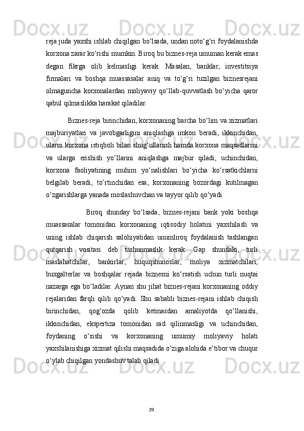 reja juda yaxshi ishlab chiqilgan bo‘lsada, undan noto‘g‘ri foydalanishda
korxona zarar ko‘rishi mumkin. Biroq bu biznes-reja umuman kerak emas
degan   fikrga   olib   kelmasligi   kerak.   Masalan,   banklar,   investitsiya
firmalari   va   boshqa   muassasalar   aniq   va   to‘g‘ri   tuzilgan   biznesrejani
olmaguncha   korxonalardan   moliyaviy   qo‘llab-quvvatlash   bo‘yicha   qaror
qabul qilmaslikka harakat qiladilar. 
                   Biznes-reja birinchidan, korxonaning barcha bo‘lim va xizmatlari
majburiyatlari   va   javobgarligini   aniqlashga   imkon   beradi,   ikkinchidan,
ularni korxona istiqboli bilan shug‘ullanish hamda korxona maqsadlarini
va   ularga   erishish   yo‘llarini   aniqlashga   majbur   qiladi,   uchinchidan,
korxona   faoliyatining   muhim   yo‘nalishlari   bo‘yicha   ko‘rsatkichlarni
belgilab   beradi,   to’rtinchidan   esa,   korxonaning   bozordagi   kutilmagan
o‘zgarishlarga yanada moslashuvchan va tayyor qilib qo‘yadi.
                      Biroq   shunday   bo‘lsada,   biznes-rejani   bank   yoki   boshqa
muassasalar   tomonidan   korxonaning   iqtisodiy   holatini   yaxshilash   va
uning   ishlab   chiqarish   salohiyatidan   unumliroq   foydalanish   tashlangan
qutqarish   vositasi   deb   tushunmaslik   kerak.   Gap   shundaki,   turli
maslahatchilar,   bankirlar,   huquqshunoslar,   moliya   xizmatchilari,
buxgalterlar   va   boshqalar   rejada   biznesni   ko‘rsatish   uchun   turli   nuqtai
nazarga ega bo‘ladilar. Aynan shu jihat biznes-rejani korxonaning oddiy
rejalaridan   farqli   qilib   qo‘yadi.   Shu   sababli   biznes-rejani   ishlab   chiqish
birinchidan,   qog‘ozda   qolib   ketmasdan   amaliyotda   qo‘llanishi,
ikkinchidan,   ekspertiza   tomonidan   rad   qilinmasligi   va   uchinchidan,
foydaning   o‘sishi   va   korxonaning   umumiy   moliyaviy   holati
yaxshilanishiga xizmat qilishi maqsadida o‘ziga alohida e‘tibor va chuqur
o‘ylab chiqilgan yondashuv talab qiladi.
39 .  