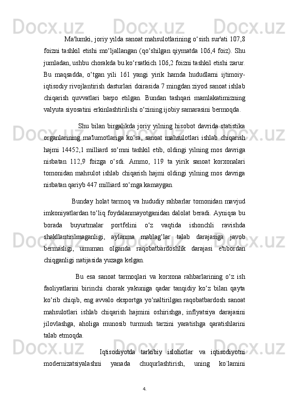                    Ma'lumki, joriy yilda sanoat mahsulotlarining o‘sish sur'ati 107,8
foizni tashkil etishi mo‘ljallangan (qo‘shilgan qiymatda 106,4 foiz). Shu
jumladan, ushbu chorakda bu ko‘rsatkich 106,2 foizni tashkil etishi zarur.
Bu   maqsadda,   o‘tgan   yili   161   yangi   yirik   hamda   hududlarni   ijtimoiy-
iqtisodiy rivojlantirish dasturlari doirasida 7 mingdan ziyod sanoat ishlab
chiqarish   quvvatlari   barpo   etilgan.   Bundan   tashqari   mamlakatimizning
valyuta siyosatini erkinlashtirilishi o‘zining ijobiy samarasini bermoqda.
                          Shu   bilan   birgalikda   joriy   yilning   hisobot   davrida   statistika
organlarining   ma'lumotlariga   ko‘ra,   sanoat   mahsulotlari   ishlab   chiqarish
hajmi   14452,1   milliard   so‘mni   tashkil   etib,   oldingi   yilning   mos   davriga
nisbatan   112,9   foizga   o‘sdi.   Ammo,   119   ta   yirik   sanoat   korxonalari
tomonidan   mahsulot   ishlab   chiqarish   hajmi   oldingi   yilning   mos   davriga
nisbatan qariyb 447 milliard so‘mga kamaygan. 
                       Bunday holat tarmoq va hududiy rahbarlar tomonidan mavjud
imkoniyatlardan to‘liq foydalanmayotganidan dalolat beradi. Ayniqsa bu
borada   buyurtmalar   portfelini   o‘z   vaqtida   ishonchli   ravishda
shakllantirilmaganligi,   aylanma   mablag‘lar   talab   darajasiga   javob
bermasligi,   umuman   olganda   raqobatbardoshlik   darajasi   e'tibordan
chiqganligi natijasida yuzaga kelgan.
                      Bu   esa   sanoat   tarmoqlari   va   korxona   rahbarlarining   o‘z   ish
faoliyatlarini   birinchi   chorak   yakuniga   qadar   tanqidiy   ko‘z   bilan   qayta
ko‘rib chiqib, eng avvalo eksportga yo‘naltirilgan raqobatbardosh sanoat
mahsulotlari   ishlab   chiqarish   hajmini   oshirishga,   inflyatsiya   darajasini
jilovlashga,   aholiga   munosib   turmush   tarzini   yaratishga   qaratishlarini
talab etmoqda.
                    Iqtisodiyotdа   tаrkibiy   islohotlаr   vа   iqtisodiyotni
modеrnizаtsiyalаshni   yanаdа   chuqurlаshtirish,   uning   ko`lаmini
4 .  